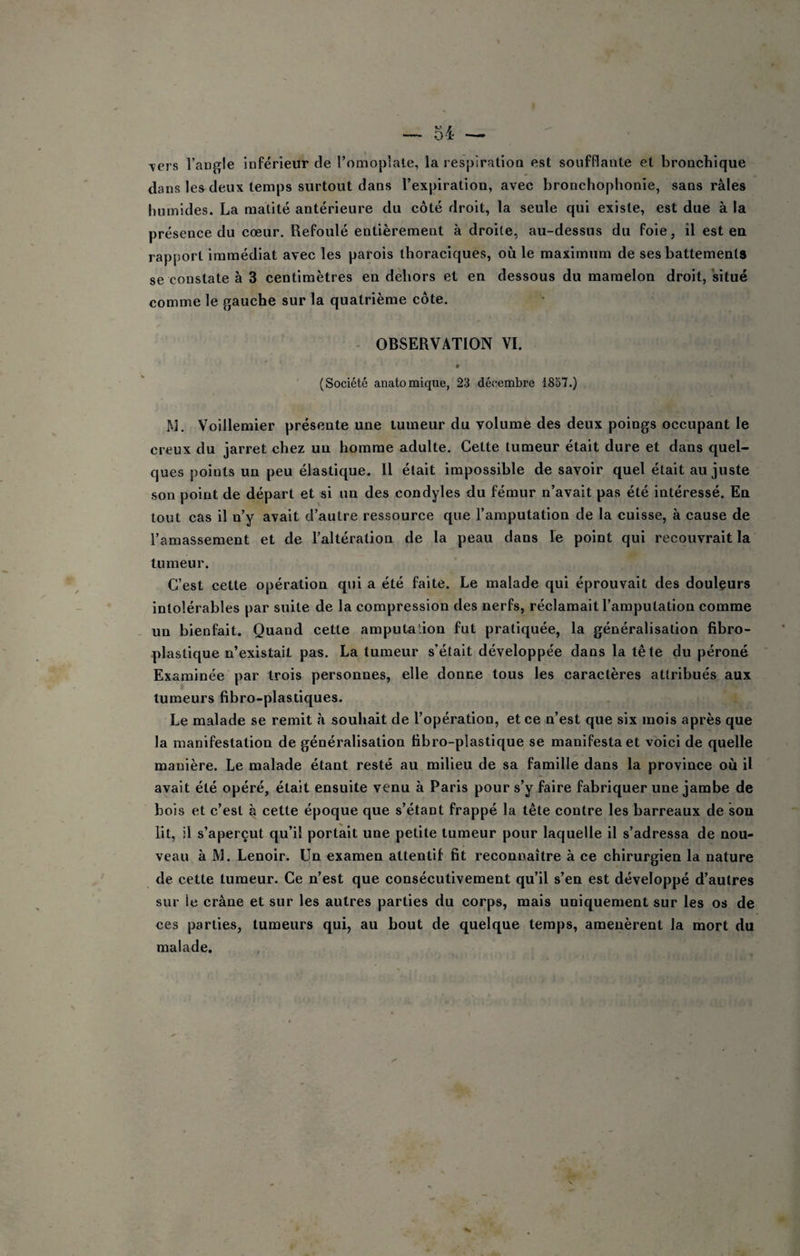 ■vers l’angle inférieur de l’omoplale, la resplratiou est soufflante et bronchique dans les deux temps surtout dans l’expiration, avec bronchophonie, sans râles humides. La matité antérieure du côté droit, la seule qui existe, est due à la présence du cœur. Refoulé entièrement à droite, au-dessus du foie, îl est en rapport immédiat avec les parois thoraciques, où le maximum de ses battements se constate à 3 centimètres en dehors et en dessous du mamelon droit, situé comme le gauche sur la quatrième côte. ■ OBSERVATION VI. 0 (Société anatomique, 23 décembre 1837.) M. Voillemier présente une tumeur du volume des deux poings occupant le creux du jarret chez un homme adulte. Cette tumeur était dure et dans quel¬ ques points un peu élastique. 11 était impossible de savoir quel était au juste son point de départ et si un des condyles du fémur n’avait pas été intéressé. En tout cas il n’y avait d’autre ressource que l’amputation de la cuisse, à cause de l’amassement et de l’altération de la peau dans le point qui recouvrait la tumeur. C’est cette opération qui a été faite. Le malade qui éprouvait des douleurs intolérables par suite de la compression des nerfs, réclamait l’amputation comme un bienfait. Quand cette amputation fut pratiquée, la généralisation fibro¬ blastique n’existait pas. La tumeur s’était développée dans la tête du péroné Examinée par trois personnes, elle donne tous les caractères attribués aux tumeurs fibro-plastiques. Le malade se remit à souhait de l’opération, et ce n’est que six mois après que la manifestation de généralisation fibro-plastique se manifesta et voici de quelle manière. Le malade étant resté au milieu de sa famille dans la province où il avait été opéré, était ensuite venu à Paris pour s’y faire fabriquer une jambe de bois et c’est à cette époque que s’étant frappé la tête contre les barreaux de sou lit, il s’aperçut qu’il portait une petite tumeur pour laquelle il s’adressa de nou¬ veau à M. Lenoir. Un examen attentif fit reconnaître à ce chirurgien la nature de cette tumeur. Ce n’est que consécutivement qu’il s’en est développé d’autres sur le crâne et sur les autres parties du corps, mais uniquement sur les os de ces parties, tumeurs qui, au bout de quelque temps, amenèrent la mort du malade. ,