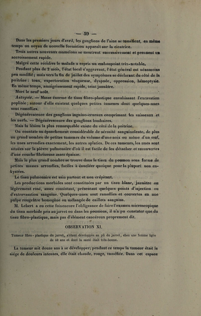 — 59 — Dans les premiers jours d’avril, les ganglions de l’aine se tuméfient, en même temps un noyau de nouvelle formation apparaît sur la cicatrice. Trois autres nouveaux mamelons se montrent successivement et'prennent un accroissement rapide. Malgré cette récidive‘le malade a repris un embonpoint très-notable. Pendant plus de 2 mois, l’état local s’aggravant, l’état général est néanmoins peu modifié ; mais vers la fin de juillet des symptômes se déclarant du côté de la poitrine; toux, expectoration visqueuse, dyspnée, oppression, hémoptysie. En même temps, amaigrisseraeat rapide, teint jaunâtre. Mort le neuf août. '■ Autopsie.'— Masse énorme de tissu fibro-plastique envahissant l’excavation poplitée ; autour d’elle existent quelques petites tumeurs dont quelques-unes sont ramollies. Dégénérescence des ganglions inguino-cruraux comprimant les vaisseaux et les nerfs. — Dégénérescence des ganglions lombaires. Mais la lésion la plus remarquable existe du côté delà poitrine. On constate un épanchement considérable de sérosité sanguinolente, de plus un grand nombre de petites tumeurs du volume d’une noix ou même d’un œuf, les unes arrondies exactement, les autres aplaties. De ces turaeur.s, les unes sont situées sur la plèvre pulmonaire d’où il est facile de les détacher et recouvertes d’une couche fibrineuse assez épaisse. Mais le plus grand nombre se trouve dans le tissu du 'poumon sous forme de petites masses arrondies, faciles à énucléer quoique pour la plupart non en¬ kystées. Le tissu pulmonaire est sain partout et non crépitant. Les productions morbides sont constituées par un tissu blanc, jaunâtre ou légèrement rosé, assez consistant, présentant quelques points d’injection ou d’extravasation sanguine. Quelques-unes sont ramollies et couvertes en une' pulpe rougeâtre'homogène ou mélangée de eaillots sanguins. M. Lebert a eu cette fois encore l’obligeance de faire l’examen microscopique du tissu morbide pris au jarret ou dans les poumons, il n’a pu constater que du tissu fibro-plastique, .mais pas d’élément cancéreux proprement dit. !»■ OBSERVATION XI. Tumeur flbro- plastique du jarret, s’étant développée au pli du jarret, chez une femme âgée de 40 ans et dont la santé était très-bonne. La tumeur mit douze ans à se développer; pendant ce temps la tumeur était le siège de douleurs intenses, elle était chaude, rouge, tuméfiée. Dans cet espace