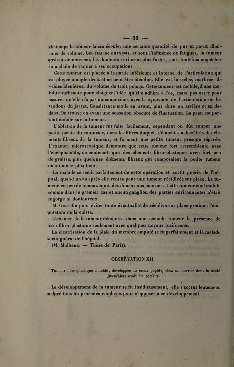 !xie temps la tumeur laissa écouler une certaine quantité de pus et parut dimi¬ nuer de volume. Cet état ne dura pas, et sous rinfluence de fatigues, la tumeur igrossit de nouveau, les douleurs revinrent plus fortes, sans toutefois empêcher le malade de vaquer à ses occupations. Cette tumeur est placée à la partie inférieure et interne de l’articulation qui est ployée à angle droit et ne peut être étendue. Elle est bosselée, marbrée de ■veines bleuâtres, du volume de trois poings. Cette tumeur est mobile, d’une mo- •bilité suffisante pour éloigner l’idée qu'elle adhère à l’os, mais pas assez pour assurer qu’elle n’a pas de connexions avec la synoviale de l’articulation ou les tendons du jarret. Consistance molle en avant, plus dure en arrière et en de¬ dans. On trouve en avant une sensation obscure de fluctuation. La peau est par¬ tout mobile sur la tumeur. L’ablation de la tumeur fut faite facilement, cependant on dût couper une petite partie du couturier, dans les fibres duquel s’étaient enchevêtrés des élé¬ ments fibreux de la tumeur, et formant une petite tumeur presque séparée. L’examen microscopique démontre que cette tumeur fort ressemblante avec l'eucéphaloïde, ne contenait que des éléments fibro-plastiques avec fort peu • de graisse, plus quelques éléments fibreux qui composaient la petite tumeur mentionnée plus haut. La malade se remit parfaitement de cette opération et sortit guérie de l’hô¬ pital, quand un an après elle rentra pour une tumeur récidivée sur place. La tu¬ meur en peu de temps acquit des dimensions énormes. Cette tumeur était mobile comme dans le premier cas et aucun ganglion des parties environnantes n’était engorgé ni douloureux. M. Gosselin pour éviter toute éventualité de récidive sur place pratiqua l'am¬ putation de la cuisse. L'examen de la tumeur démontra dans une seconde tumeur la présence de tissu fibro-plastique seulement avec quelques noyaux fusiformes. La cicatrisation de la plaie du membre amputé se fit parfaitement et la malade sortit guérie de l’hôpital. (M. Maihéné. — Thèse de Paris). I OBSERVATION XII. Tumeur fibro-plastique colloïde, développée au creux poplité, chez un ouvrier dont la santé jusqu’alors avait été parfaite. S Le développement de la tumeur se fit insidieusement, elle s’accrut lentement malgré tous les procédés employés pour s’opposer à ce développement.