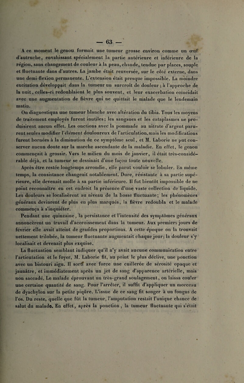 A ce moment le genou formait une tumeur grosse environ comme un œuT d’autruche, envahissant spécialement la partie antérieure et inférieure de la région, sans changement de couleur à la peau, chaude, tendue par places, souple et fluctuante dans d’autres, La jambe était renversée, sur le côté externe, dans une demi-flex'ion permanente. L’extension était presque impossible. La moindre excitation développait dans la tumeur un surcroît de douleur ; à l’approche de la nuit, celles-ci redoublaient le plus souvent, et leur exacerbation coïncidait avec une augmentation de fièvre qui ne quittait le malade que le lendemain matin. On diagnostiqua une tumeur blanche avec altération du tibia. Tous les moyens de traitement employés furent inutiles; les sangsues et les cataplasmes ne pro¬ duisirent aucun effet. Les onctions avec la pommade au nitrate d’argent paru¬ rent seules modifier l’élément douloureux de l’articulation, mais les modifications furent bornées à la diminution de ce symptôme seul, et M. Laborie ne put con¬ server aucun doute sur la marche ascendante de la maladie. En effet, le genou commençait à grossir. Vers le milieu du mois de janvier, il était très-considé¬ rable déjà, et la tumeur se dessinait d’une façon toute nouvelle. Après être restée longtemps arrondie, elle parut vouloir se lobuler. En même temps, la consistance changeait notablement. Dure, résistante à sa partie supé¬ rieure, elle devenait molle à sa partie inférieure. Il fut bientôt impossible de ne point reconnaître en cet endroit la présence d’une vaste collection de liquide. Les douleurs se localisèrent au niveau de la bosse fluctuante; les phénomènes généraux devinrent de plus en plus marqués, la fièvre redoubla et le malade commença à s’inquiéter. Pendant une quinzaine, la persistance et l’intensité des symptômes généraux annoncèrent un travail d’accroissement dans la tumeur. Aux premiers jours de février elle avait atteint de grandes proportions. A cette époque on la trouvait nettement trilobée, la tumeur fluctuante augmentait chaque jour; la douleur s’y localisait et devenait plus exquise. La fluctuation semblant indiquer qu’il n’y avait aucune communication entre l’articulation et le foyer, M. Laborie fit, au point le plus déclive, une ponction avec un bistouri aigu. H sortT avec force une cuillerée de sérosité opaque et jaunâtre, et immédiatement après un jet de sang d’apparence artérielle, mais non saccadé. Le malade éprouvant un très-grand soulagement, on laissa couler une certaine quantité de sang. Pour l’arrêter, il suffit d’appliquer un morceau de dyachylon sur la petite piqûre. L’issue de ce sang fit songer à un fongus de l’os. Du reste, quelle que fût la tumeur, l’amputation restait l’unique chance de salut du malade. En effet, après la ponction, la tumeur fluctuante qui s’était