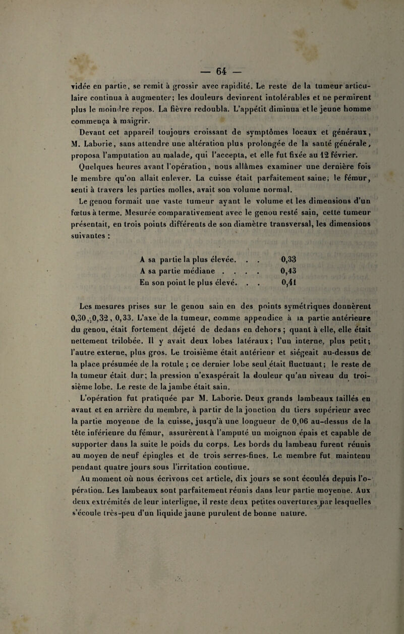 ▼idée en partie, se remit à grossir avec rapidité. Le reste de la tumeur articu¬ laire continua à augmenter; les douleurs devinrent intolérables et ne permirent plus le moindre repos. La fièvre redoubla. L’appétit diminua et le jeune homme commença à maigrir. Devant cet appareil toujours croissant de symptômes locaux et généraux, M. Laburie, sans attendre une altération plus prolongée de la santé générale, proposa l’amputation au malade, qui l’accepta, et elle fut fixée au 12 février. Quelques heures avant l’opération, nous allâmes examiner une dernière fois le membre qu’on allait enlever. La cuisse était parfaitement saine; le fémur, senti à travers les parties molles, avait son volume normal. Le genou formait une vaste tumeur ayant le volume et les dimensions d’un fœtus à terme. Mesurée comparativement avec le genou resté sain, cette tumeur présentait, en trois points différents de son diamètre transversal, les dimensions suivantes : V A sa partie la plus élevée. , . 0,33 A sa partie médiane .... 0,43 En son point le plus élevé. . . 0,41 Les mesures prises sur le genou sain en des points symétriques donnèrent 0,30,',0,32,0,33. L’axe de la tumeur, comme appendice à la partie antérieure du genou, était fortement déjeté de dedans en dehors ; quant à elle, elle était nettement trilobée. Il y avait deux lobes latéraux; l’un interne, plus petit; l’autre externe, plus gros. Le troisième était antérieur et siégeait au-dessus de la place présumée de la rotule ; ce dernier lobe seul était fluctuant; le reste de la tumeur était dur; la pression n’exaspérait la douleur qu’au niveau du troi¬ sième lobe. Le reste de la jambe était sain. L’opération fut pratiquée par M. Laborie. Deux grands lambeaux taillés en avant et en arrière du membre, à partir de la jonction du tiers supérieur avec la partie moyenne de la cuisse, jusqu’à une longueur de 0,06 au-dessus de la tête inférieure du fémur, assurèrent à l’amputé un moignon épais et capable de supporter dans la suite le poids du corps. Les bords du lambeau furent réunis au moyen de neuf épingles et de trois serres-fines. Le membre fut maintenu pendant quatre jours sous l’irritation continue. Au moment où nous écrivons cet article, dix jours se sont écoulés depuis l’o¬ pération. Les lambeaux sont parfaitement réunis dans leur partie moyenne. Aux deux extrémités de leur interligne, il reste deux petites ouvertures par lesquelles s’écoule très-peu d’un liquide jaune purulent de bonne nature.