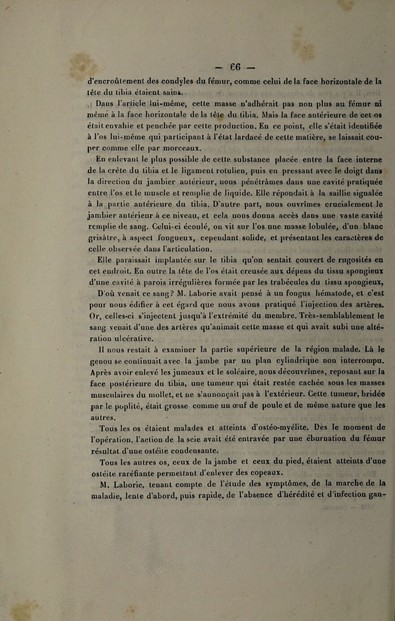 d’cncroùtement des condyles du fémur, comme celui de la face horizontale de la télé du tibia étaient saius. 1 Dans rarliele lui-même, cette masse n’adhérait pas non plus au fémur ni même à la face horizontale de la tête du tibia. Mais la face antérieure de cet os était envahie et penchée par celte production. En ce point, elle s’était identifiée à l’os lui-même qui ])arlicipant à l’état lardacé de cette matière, se laissait cou¬ per comme elle par morceaux. En enlevant le plus possible de cette substance placée entre la face interne de la crête du tibia et le ligament rotulien, puis en pressant avec le doigt dans la direction du jambier antérieur, nous pénétrâmes dans une cavité pratiquée entre l’os et le muscle et remplie de liquide. Elle répondait à la saillie signalée à la partie antérieure du tibia. D’autre part, nous ouvrîmes crucialement le jambier antérieur à ce niveau, et cela nous donna accès dans une vaste cavité remplie de sang. Celui-ci écoulé, on vit sur l’os une masse lobulée, d’un blanc grisâtre, à as|)ect fongueux, cependant solide, et ])résentant les caractères de celle observée dans l’articulation. Elle paraissait implantée sur le tibia qu’on sentait couvert de rugosités en cet endroit. En outre la tête de l’os était creusée aux dépens du tissu spongieux d’une cavité à parois irrégulières formée par les trabécules du tissu spongieux, D’où venait ce sang? M. Laborie avait pensé à un fongus hématode, et c’est pour nous édifier à cet égard que nous avons pratiqué l’injection des artères. Or, celles-ci s’injectent jusqu’à l’extrémité du membre. Très-semblablement le sang venait d’une des artères qu’animait cette masse et qui avait subi une alté¬ ration ulcérative. 11 nous restait à examiner la partie supérieure de la région malade. Là le genou se continuait avec la jambe par un plan cylindrique non interrompu. Ap rès avoir enlevé les jumeaux et le soléaire, nous découvrîmes, reposant sur la face postérieure du tibia, une tumeur qui était restée cachée sous les masses musculaires du mollet, et ne s’annonçait pas à l’extérieur. Cette tumeur, bridée par le poplité, était grosse comme un œuf de poule et de même nature que les autres. Tous les os étaient malades et atteints d’ostéo-myélite. Dès le moment de l’opération, l’action de la scie avait été entravée par une éburnation du fémur résultat d’une ostéite condensante. Tous les autres os, eeux de la jambe et ceux du pied, étaient atteints d’une ostéite raréfiante permettant d’enlever des copeaux. M. Laborie, tenant compte de l’étude des symptômes, de la marche de la maladie, lente d’abord, puis rapide, de l’absence d’hérédité et d’infection gan-