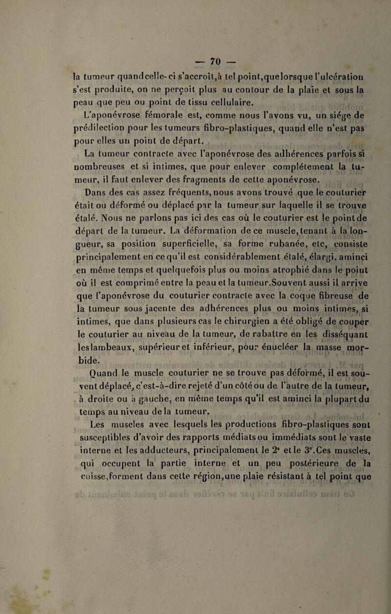 la tumeur quandcelle-ci s’accroît,à tel point,quelorsque rulcéralion s’est produite, on ne perçoit plus au contour de la plaie et sous la peau que peu ou point de tissu cellulaire. L'aponévrose fémorale est, comme nous l’avons vu, un siège de prédilection pour les tumeurs fibro-plastiques, quand elle n’est pas pour elles un point de départ. La tumeur contracte avec l’aponévrose des adhérences parfois si nombreuses et si intimes, que pour enlever complètement la tu¬ meur, il faut enlever des fragments de cette aponévrose. Dans des cas assez fréquents, nous avons trouvé que le couturier était ou déformé ou déplacé par la tumeur sur laquelle il se trouve étalé. Nous ne parlons pas ici des cas où le couturier est le point de départ de la tumeur. La déformation de ce muscle, tenant à la lon¬ gueur, sa position superficielle, sa forme rubanée, etc, consiste principalement en ce qu’il est considérablement étalé, élargi, aminci en même temps et quelquefois plus ou moins atrophié dans le point où il est comprimé entre la peau et la tumeur.Souvent aussi il arrive que l’aponévrose du couturier contracte avec la coque fibreuse de la tumeur sousjacente des adhérences plus ou moins intimes, si intimes, que dans plusieurs cas le chirurgien a été obligé de couper le couturier au niveau de la tumeur, de rabattre en les disséquant leslambeaux, supérieur et inférieur, pour énucléer la masse mor¬ bide. Quand le muscle couturier ne se trouve pas déformé, il est sou¬ vent déplacé^ c’est-à-dire rejeté d’un côté ou de l’autre de la tumeur, , à droite ou à gauche, en même temps qu’il est aminci la plupart du temps au niveau de la tumeur. Les muscles avec lesquels les productions fibro-plastiques sont susceptibles d’avoir des rapports médiats ou immédiats sont le vaste interne et les adducteurs, principalement le 2® et le 3®.Ces muscles, qui occupent la partie interne et un peu postérieure de la cuisse,forment dans cette région,une plaie résistant à tel point que