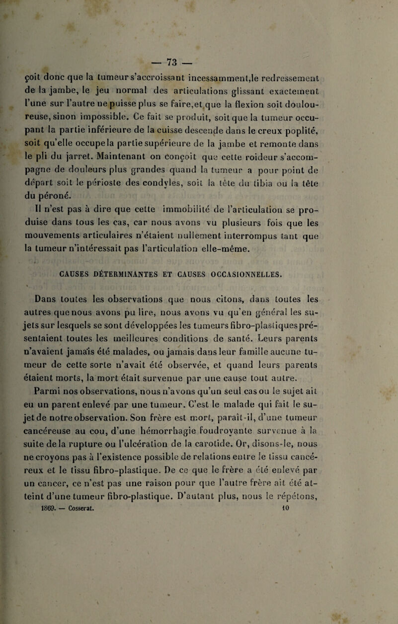 çoit donc que la tumeur s’accroissant incessamment,le redressement de la jambe, le jeu normal des articulations glissant exactement l’une sur l’autre ne puisse plus se faire,et^que la flexion soit doulou¬ reuse, sinon impossible. Ce fait se produit, soit que la tumeur occu¬ pant la partie inférieure de la cuisse descende dans le creux poplité, soit qu’elle occupe la partie supérieure de la jambe et remonte dans le pli du jarret. Maintenant on conçoit que cette roideur s’accom¬ pagne de douleurs plus grandes quand la tumeur a pour point de départ soit le périoste des condyles, soit la tête du tibia ou la tête du péroné. Il n’est pas à dire que celte immobilité de l’articulation se pro¬ duise dans tous les cas, car nous avons vu plusieurs fois que les mouvements articulaires n’étaient nullement interrompus tant que la tumeur n’intéressait pas l’articulation elle-même. é CAUSES DÉTERMINANTES ET CAUSES OCCASIONNELLES. % Dans toutes les observations que nous citons, dans toutes les autres que nous avons pu lire, nous avons vu qu’en général les su¬ jets sur lesquels se sont développées les tumeurs libro-pîastiques pré¬ sentaient toutes les meilleures conditions de santé. Leurs parents n’avaient jamais été malades, ou jamais dans leur famille aucune tu¬ meur de cette sorte n’avait été observée, et quand leurs parents étaient morts, la mort était survenue par une cause tout autre. Parmi nos observations, nous n’avons qu’un seul cas ou le sujet ait eu un parent enlevé par une tumeur. C’est le malade qui fait le su¬ jet de notre observation. Son frère est mort, paraît-il, d’une tumeur cancéreuse au cou, d’une hémorrhagie foudroyante survenue à la suite delà rupture ou l’ulcération de la carotide. Or, disons-Ie, nous ne croyons pas à l’existence possible de relations entre le tissu cancé¬ reux et le tissu fibro-plastique. De ce que le frère a été enlevé par un cancer, ce n’est pas une raison pour que l’autre frère ait été at¬ teint d’une tumeur fibro-plastique. D’autant plus, nous le répétons, 1869. — Cosserat. 10