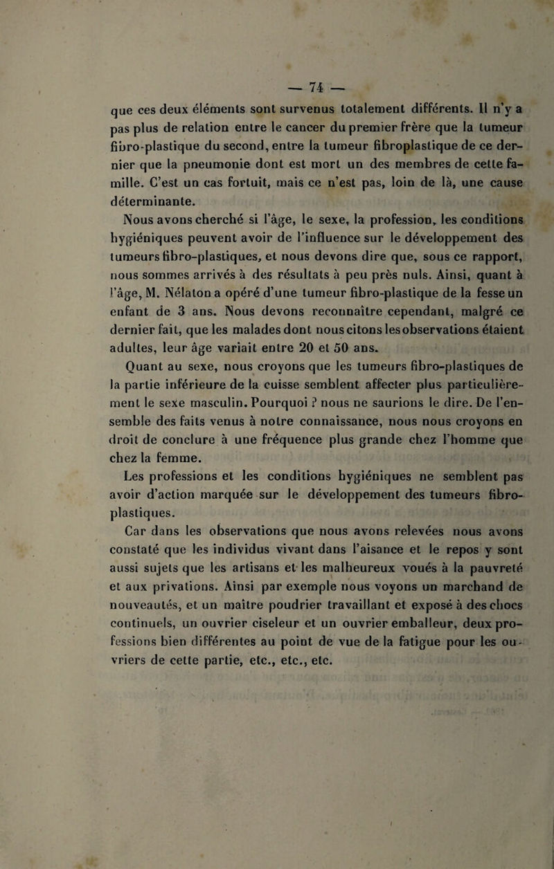que ces deux éléments sont survenus totalement différents. II n’y a pas plus de relation entre le cancer du premier frère que la tumeur fibro-plastique du second, entre la tumeur fibroplastique de ce der¬ nier que la pneumonie dont est mort un des membres de cette fa¬ mille. C’est un cas fortuit, mais ce n’est pas, loin de là, une cause déterminante. Nous avons cherché si l’âge, le sexe, la profession, les conditions hygiéniques peuvent avoir de l’influence sur le développement des tumeurs hbro-plasiiques, et nous devons dire que, sous ce rapport, nous sommes arrivés à des résultats à peu près nuis. Ainsi, quant à l’âge, M. Nélaton a opéré d’une tumeur fibro-plastique de la fesse un enfant de 3 ans. Nous devons reconnaître cependant, malgré ce dernier fait, que les malades dont nous citons les observations étaient adultes, leur âge variait entre 20 et 50 ans. Quant au sexe, nous croyons que les tumeurs fibro-plastiques de la partie inférieure de la cuisse semblent affecter plus particulière¬ ment le sexe masculin. Pourquoi ? nous ne saurions le dire. De l’en¬ semble des faits venus à notre connaissance, nous nous croyons en droit de conclure à une fréquence plus grande chez l’homme que chez la femme. Les professions et les conditions hygiéniques ne semblent pas avoir d’action marquée sur le développement des tumeurs fibro- plastiques. Car dans les observations que nous avons relevées nous avons constaté que les individus vivant dans l’aisance et le repos y sont aussi sujets que les artisans et* les malheureux voués à la pauvreté et aux privations. Ainsi par exemple nous voyons un marchand de nouveautés, et un maître poudrier travaillant et exposé à des chocs continuels, un ouvrier ciseleur et un ouvrier emballeur, deux pro¬ fessions bien différentes au point de vue de la fatigue pour les ou¬ vriers de cette partie, etc., etc., etc. I
