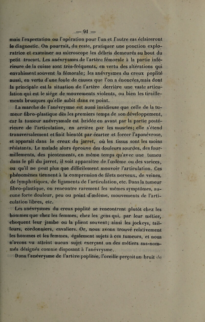 mais l’expectation ou l’opération pour l’un et l’autre cas éclaireront le diagnostic. On pourrait, du reste, pratiquer une ponction explo¬ ratrice et examiner au microscope les débris demeurés au bout du petit trocart. Les anévrysmes de l’artère fémorale à la partie infé¬ rieure de la cuisse sont très-fréquents, en vertu des altérations qui envahissent souvent la fémorale; les anévrysmes du creux poplité aussi, en vertu d’une foule de causes que l’on a énoncées,mais dont la principale est la situation de l’artère derrière une vaste articu¬ lation qui est le siège de mouvements violents, ou bien les tiraille¬ ments brusques qu’elle subit dans ce point. La marche de l’anévrysme est aussi insidieuse que celle de la tu¬ meur fibro-plastique dès les premiers temps de son développement, car la tumeur anévrysmale est bridée en avant par la partie posté¬ rieure de l’articulation, en arrière par les muscles; elle s’étend transversalement et finit bientôt par écarter et forcer l’aponévrose, et apparait dans le creux du jarret, où les tissus sont les moins résistants. Le malade alors éprouve des douleurs sourdes, des four¬ millements, des picotements, en même temps qu’avec une tumeu dans le pli du jarret, il voit apparaître de l’œdème ou des varices, ou qu’il ne peut plus que difficilement mouvoir l’articulation. Ces phénomènes tiennent à la compression de filets nerveux, de veines, de lymphatiques,'de ligaments de l’articulation, etc. Dans la tumeur fibro-plastique, on rencontre rarement les mêmes symptômes, au¬ cune forte douleur, peu ou point d’œdème, mouvements de l’arti¬ culation libres, etc. , Les anévrysmes du creux poplité se rencontrent plutôt chez les hommes que chez les femmes, chez les gens qui, par leur métier, choquent leur jambe ou la plient souvent; ainsi les jockeys, tail¬ leurs, cordonniers, cavaliers. Or, nous avons trouvé relativement les hommes et les femmes, également sujets à ces tumeurs, et nous n’avons vu atteint aucun sujet exerçant un des métiers sus-nom¬ més désignés comme disposant à l’anévrysme. Dans l’anévrysme de l’artère poplitée, l’oreille perçoit un bruit de