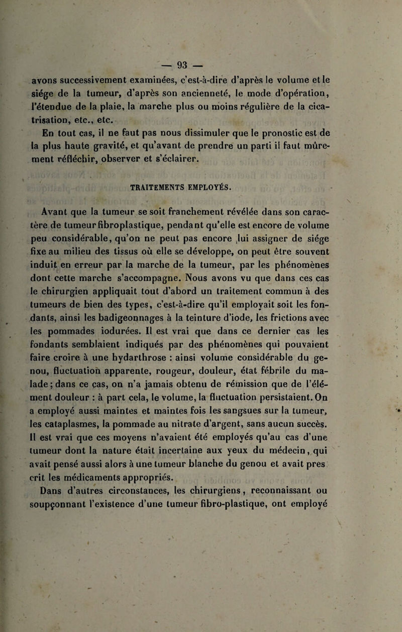 avons successivement examinées, c’est-à-dire d’après le volume elle siège de la tumeur, d’après son ancienneté, le mode d’opération, l’étendue de la plaie, la marche plus ou nâoins régulière de la cica¬ trisation, etc., etc. En tout cas, il ne faut pas nous dissimuler que le pronostic est de la plus haute gravité, et qu’avant de prendre un parti ii faut mûre¬ ment réfléchir, observer et s’éclairer. TR4ITEME1NTS EMPLOYÉS. Avant que la tumeur se soit franchement révélée dans son carac¬ tère de tumeur fibroplastique, pendant qu’elle est encore de volume peu considérable, qu’on ne peut pas encore lui assigner de siège fixe au milieu des tissus où elle se développe, on peut être souvent induit en erreur par la marche de la tumeur, par les phénomènes dont cette marche s’accompagne. Nous avons vu que dans ces cas le chirurgien appliquait tout d’abord un traitement commun à des tumeurs de bien des types, c’est-à-dire qu’il employait soit les fon¬ dants, ainsi les badigeoqnages à la teinture d’iode, les frictions avec les pommades iodurées. Il est vrai que dans ce dernier cas les fondants semblaient indiqués par des phénomènes qui pouvaient faire croire à une hydarthrose : ainsi volume considérable du ge¬ nou, fluctuation apparente, rougeur, douleur, état fébrile du ma¬ lade ; dans ce ças, on n’a jamais obtenu de rémission que de l’élé¬ ment douleur : à part cela, le Volume, la fluctuation persistaient. On a employé aussi maintes et maintes fois les sangsues sur la tumeur, les cataplasmes, la pommade au nitrate d’argent, sans aucun succès. 11 est vrai que ces moyens n’avaient été employés qu’au cas d’une tumeur dont la nature était incertaine aux yeux du médecin, qui avait pensé aussi alors à une tumeur blanche du genou et avait près crit les médicaments appropriés. Dans d’autres circonstances, les chirurgiens, reconnaissant ou soupçonnant l’existence d’une tumeur fibro-plastique, ont employé