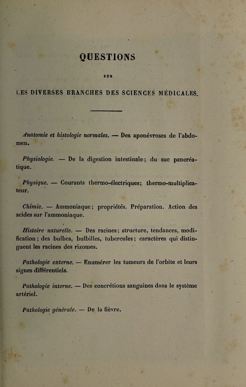 QUESTIONS \ SOR LES DIVERSES BRANCHES DES SCIENCES MÉDICALES. Anatomie et histologie normales, —• Des aponévroses de l’abdo¬ men. Physiologie. — De la digestion intestinale; du suc pancréa¬ tique. Physique. — Courants thermo-électriques; thermo-multiplica¬ teur. Chimie. — Ammoniaque; propriétés. Préparation. Action des acides sur l’ammoniaque. * Histoire - naturelle. — Des racines; structure, tendances, modi¬ fication ; des bulbes, bulbilles, tubercules ; caractères qui distin¬ guent les racines des rizomes. Pathologie externe. — Enumérer les tumeurs de l’orbite et leurs signes différentiels. Pathologie interne. — Des concrétions sanguines dans le système artériel. Pathologie générale. — De la fièvre.