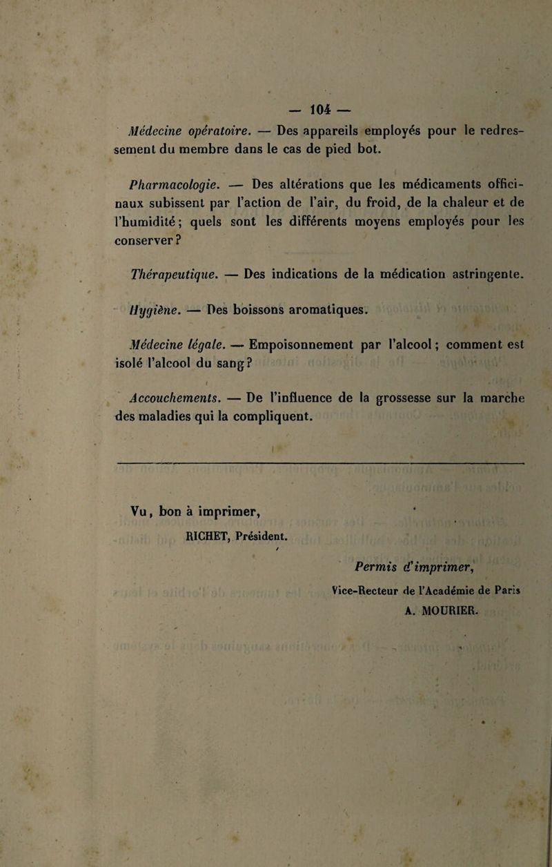 Médecine opératoire. — Des appareils employés pour le redres- semeol du membre dans le cas de pied bot. Pharmacologie. — Des altérations que les médicaments offici¬ naux subissent par l’action de l’air, du froid, de la chaleur et de l’humidité; quels sont les différents moyens employés pour les conserver ? Thérapeutique. — Des indications de la médication astringente. “ Hygiène. — Des boissons aromatiques. Médecine légale. — Empoisonnement par l’alcool ; comment est isolé l’alcool du sang? I Accouchements. — De l’influence de la grossesse sur la marche des maladies qui la compliquent. I Vu, bon à imprimer, RICHET, Président. / Permis d'imprimer, Vice-Recteur de l’Académie de Paris A. MOÜRIER.