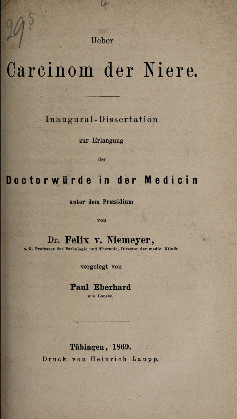 Ueber * Carcinom der Niere. Inaugural-Dissertation zur Erlangung der Doctorwürde in der Medicin unter dem Präsidium von Dr. Felix v. Niemeyer, o. ö. Professor der Pathologie und Therapie, Director der medic. Klinik vorgelegt von Paul Eberhard aus Lonsee. Tübingen, 1869. Druck von Heinrich Laupp.