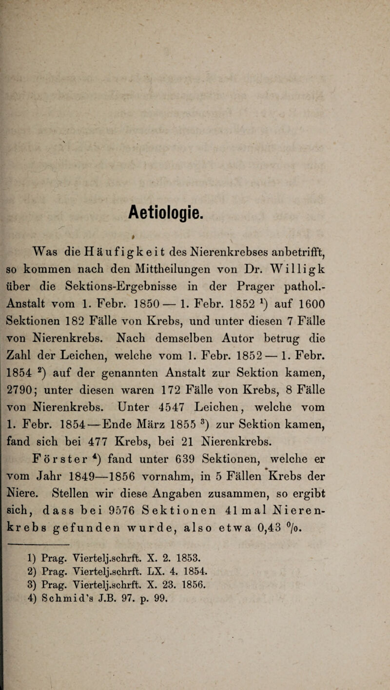 Aetiologie. # Was die Häufigkeit des Nierenkrebses anbetrifft, so kommen nach den Mittheilungen von Dr. Willigk über die Sektions-Ergebnisse in der Prager pathol.- Anstalt vom 1. Febr. 1850— 1. Febr. 1852 *) auf 1600 Sektionen 182 Fälle von Krebs, und unter diesen 7 Fälle von Nierenkrebs. Nach demselben Autor betrug die Zahl der Leichen, welche vom 1. Febr. 1852— 1. Febr. 1854 1 2) auf der genannten Anstalt zur Sektion kamen, 2790; unter diesen waren 172 Fälle von Krebs, 8 Fälle von Nierenkrebs. Unter 4547 Leichen, welche vom 1. Febr. 1854 — Ende März 1855 3) zur Sektion kamen, fand sich bei 477 Krebs, bei 21 Nierenkrebs. Förster4) fand unter 639 Sektionen, welche er •_ vom Jahr 1849—1856 vornahm, in 5 Fällen Krebs der Niere. Stellen wir diese Angaben zusammen, so ergibt sich, dass bei 9576 Sektionen 41mal Nieren¬ krebs gefunden wurde, also etwa 0,43 °/o. 1) Prag. Viertelj.schrft. X. 2. 1853. 2) Prag. Viertelj.schrft. LX. 4. 1854. 3) Prag. Viertelj.schrft. X. 23. 1856. 4) Schmid’s J.B. 97. p. 99,