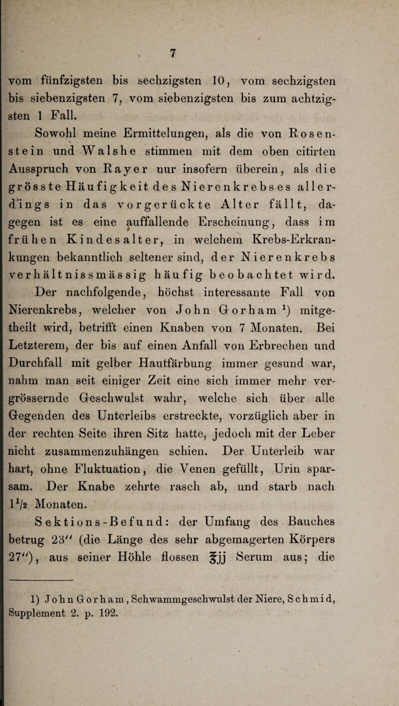 vom fünfzigsten bis sechzigsten 10, vom sechzigsten bis siebenzigsten 7, vom siebenzigsten bis zum achtzig¬ sten 1 Fall. Sowohl meine Ermittelungen, als die von Rosen¬ stein und Walshe stimmen mit dem oben citirten Ausspruch von Ray er nur insofern überein, als die grösste Häufigkeit des Nierenkrebses aller¬ dings in das vorgerückte Alter fällt, da¬ gegen ist es eine auffallende Erscheinung, dass im frühen Kindesalter, in welchem Krebs-Erkran¬ kungen bekanntlich seltener sind, der Nierenkrebs verhältnissmässig häufig beobachtet wird. Der nachfolgende, höchst interessante Fall von Nierenkrebs, welcher von John Gorham1) mitge- theilt wird, betrifft einen Knaben von 7 Monaten. Bei Letzterem, der bis auf einen Anfall von Erbrechen und Durchfall mit gelber Hautfärbung immer gesund war, nahm man seit einiger Zeit eine sich immer mehr ver- grössernde Geschwulst wahr, welche sich über alle Gegenden des Unterleibs erstreckte, vorzüglich aber in der rechten Seite ihren Sitz hatte, jedoch mit der Leber nicht zusammenzuhängen schien. Der Unterleib war hart, ohne Fluktuation, die Venen gefüllt, Urin spar¬ sam. Der Knabe zehrte rasch ab, und starb nach U/2 Monaten. Sektions-Befund: der Umfang des Bauches betrug 23 (die Länge des sehr abgemagerten Körpers 27), aus seiner Höhle flössen fjj Serum aus; die 1) J o h. n G o r h a m, Schwammgeschwulst der Niere, S c h m i d, Supplement 2. p. 192.