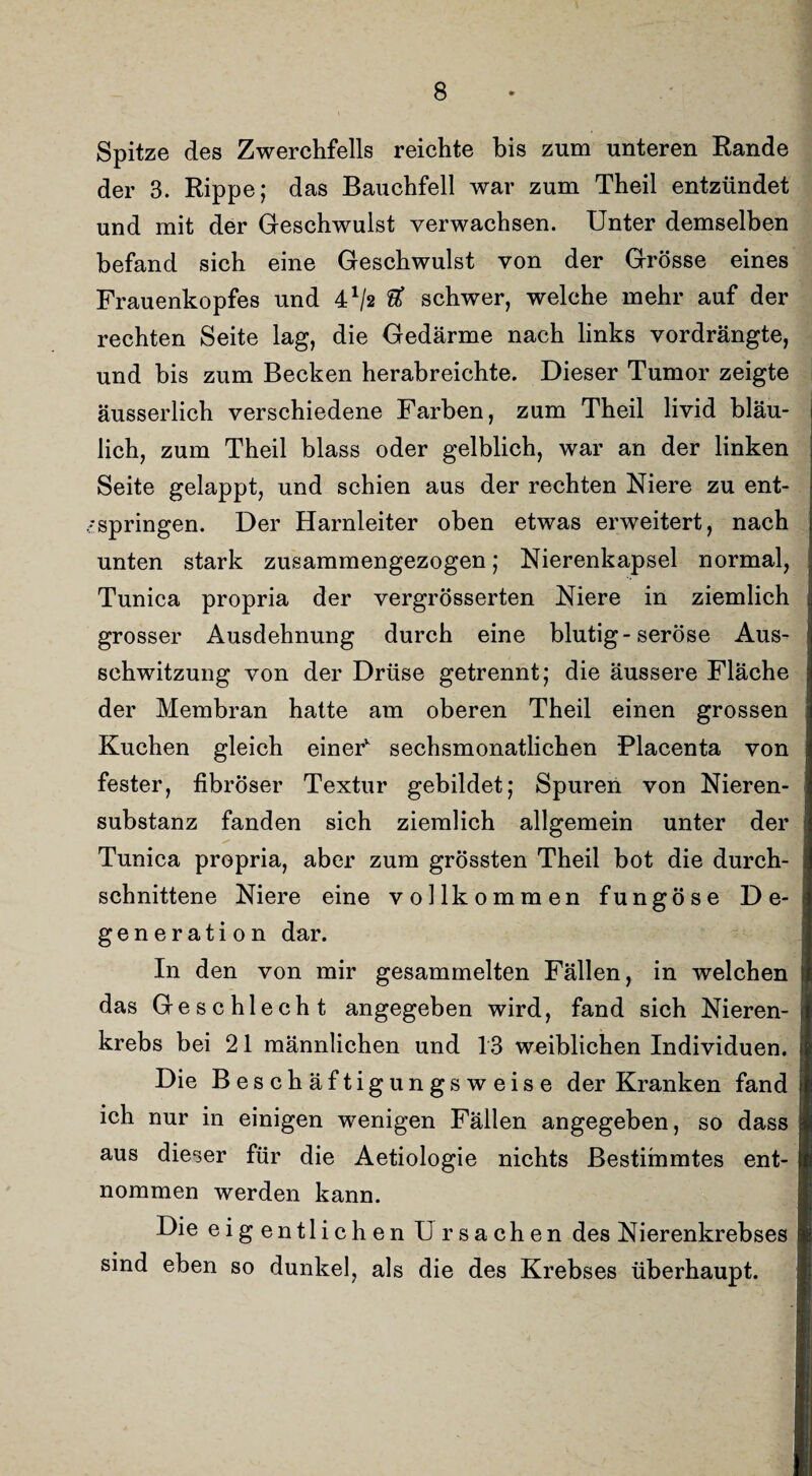 Spitze des Zwerchfells reichte bis zum unteren Rande der 3. Rippe; das Bauchfell war zum Theil entzündet und mit der Geschwulst verwachsen. Unter demselben befand sich eine Geschwulst von der Grösse eines Frauenkopfes und 41/* & schwer, welche mehr auf der rechten Seite lag, die Gedärme nach links vordrängte, und bis zum Becken herabreichte. Dieser Tumor zeigte äusserlich verschiedene Farben, zum Theil livid bläu¬ lich, zum Theil blass oder gelblich, war an der linken Seite gelappt, und schien aus der rechten Niere zu ent¬ springen. Der Harnleiter oben etwas erweitert, nach unten stark zusammengezogen; Nierenkapsel normal, Tunica propria der vergrösserten Niere in ziemlich grosser Ausdehnung durch eine blutig-seröse Aus¬ schwitzung von der Drüse getrennt; die äussere Fläche der Membran hatte am oberen Theil einen grossen Kuchen gleich einer sechsmonatlichen Placenta von fester, fibröser Textur gebildet; Spuren von Nieren¬ substanz fanden sich ziemlich allgemein unter der Tunica propria, aber zum grössten Theil bot die durch¬ schnittene Niere eine vollkommen fungöse De¬ generation dar. In den von mir gesammelten Fällen, in welchen das Geschlecht angegeben wird, fand sich Nieren¬ krebs bei 21 männlichen und 13 weiblichen Individuen. Die Beschäftigungsweise der Kranken fand ich nur in einigen wenigen Fällen angegeben, so dass aus dieser für die Aetiologie nichts Bestimmtes ent¬ nommen werden kann. Die eig entliehen U rsachen des Nierenkrebses sind eben so dunkel, als die des Krebses überhaupt.