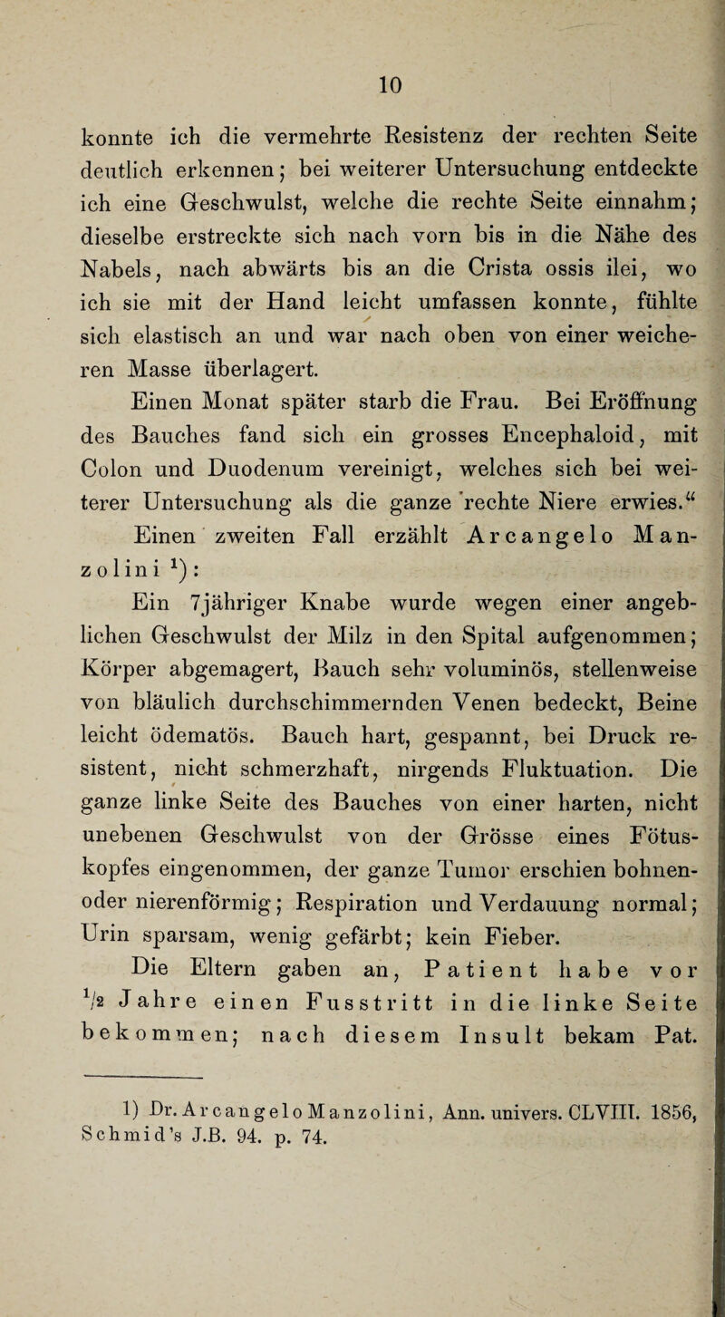 konnte ich die vermehrte Resistenz der rechten Seite deutlich erkennen; bei weiterer Untersuchung entdeckte ich eine Geschwulst, welche die rechte Seite einnahm; dieselbe erstreckte sich nach vorn bis in die Nähe des Nabels, nach abwärts bis an die Crista ossis ilei, wo ich sie mit der Hand leicht umfassen konnte, fühlte sich elastisch an und war nach oben von einer weiche¬ ren Masse überlagert. Einen Monat später starb die Frau. Bei Eröffnung des Bauches fand sich ein grosses Encephaloid, mit Colon und Duodenum vereinigt, welches sich bei wei¬ terer Untersuchung als die ganze rechte Niere erwies.“ Einen zweiten Fall erzählt Arcangelo Man- z o 1 i n i *) : Ein 7jähriger Knabe wurde wegen einer angeb¬ lichen Geschwulst der Milz in den Spital aufgenommen; Körper abgemagert, Bauch sehr voluminös, stellenweise von bläulich durchschimmernden Venen bedeckt, Beine leicht ödematös. Bauch hart, gespannt, bei Druck re¬ sistent, nicht schmerzhaft, nirgends Fluktuation. Die ganze linke Seite des Bauches von einer harten, nicht unebenen Geschwulst von der Grösse eines Fötus¬ kopfes eingenommen, der ganze Tumor erschien bohnen- oder nierenförmig; Respiration und Verdauung normal; Urin sparsam, wenig gefärbt; kein Fieber. Die Eltern gaben an, Patient habe vor 1/2 Jahre einen Fusstritt in die linke Seite bekommen; nach diesem Insult bekam Pat. 1) Dr. Arcangelo Manzolini, Arm. univers. CLVIII. 1856, Schmid’s J.ß. 94. p. 74.