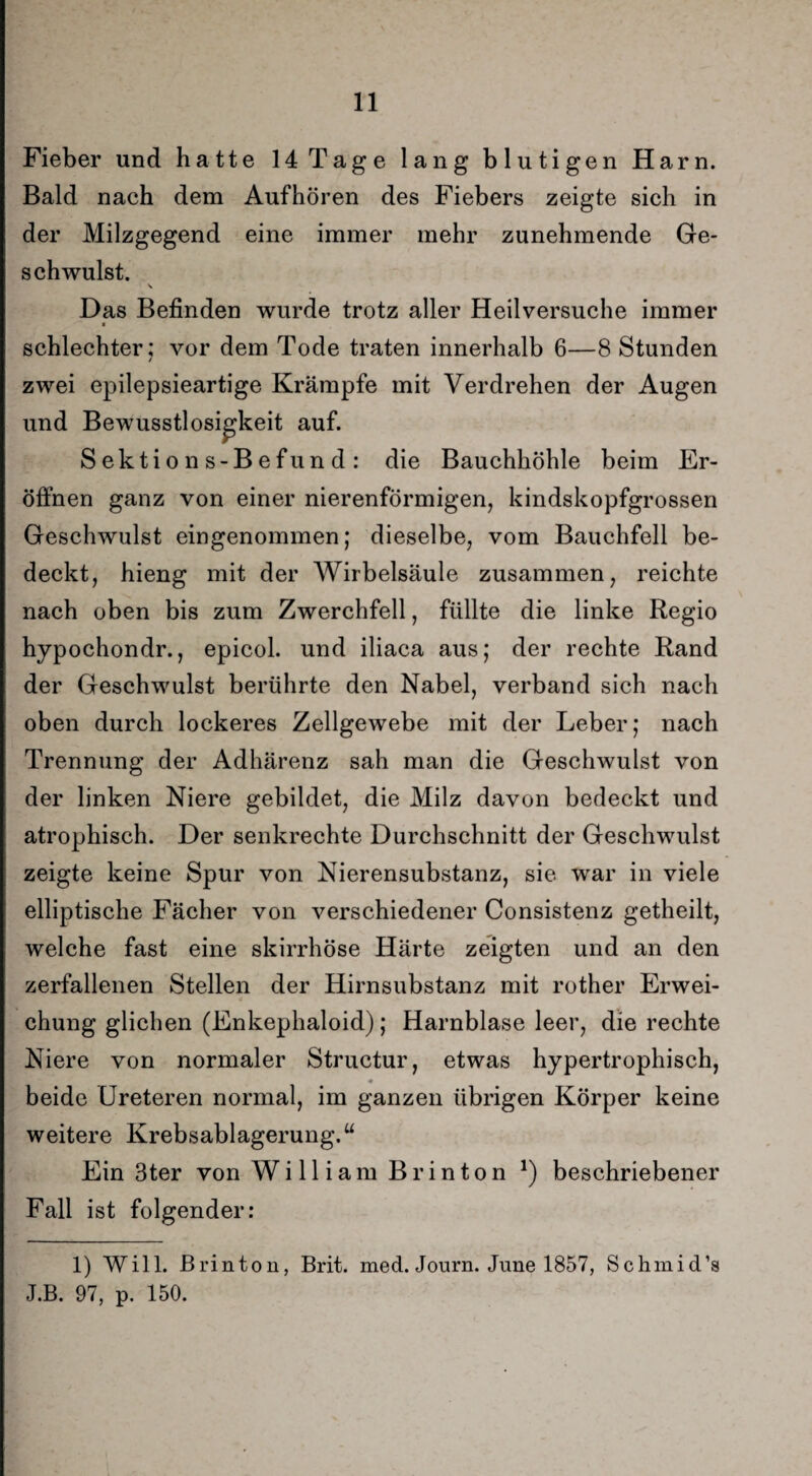 Fieber und hatte 14 Tage lang blutigen Harn. Bald nach dem Aufhören des Fiebers zeigte sich in der Milzgegend eine immer mehr zunehmende Ge¬ schwulst. Das Befinden wurde trotz aller Heilversuche immer schlechter; vor dem Tode traten innerhalb 6—8 Stunden / zwei epilepsieartige Krämpfe mit Verdrehen der Augen und Bewusstlosigkeit auf. Sektions-Befund: die Bauchhöhle beim Er¬ öffnen ganz von einer nierenförmigen, kindskopfgrossen Geschwulst eingenommen; dieselbe, vom Bauchfell be¬ deckt, hieng mit der Wirbelsäule zusammen, reichte nach oben bis zum Zwerchfell, füllte die linke Regio hypochondr., epicol. und iliaca aus; der rechte Rand der Geschwulst berührte den Nabel, verband sich nach oben durch lockeres Zellgewebe mit der Leber; nach Trennung der Adhärenz sah man die Geschwulst von der linken Niere gebildet, die Milz davon bedeckt und atrophisch. Der senkrechte Durchschnitt der Geschwulst zeigte keine Spur von Nierensubstanz, sie war in viele elliptische Fächer von verschiedener Consistenz getheilt, welche fast eine skirrhöse Härte zeigten und an den zerfallenen Stellen der Hirnsubstanz mit rother Erwei¬ chung glichen (Enkephaloid); Harnblase leer, die rechte Niere von normaler Structur, etwas hypertrophisch, beide Ureteren normal, im ganzen übrigen Körper keine weitere Krebsablagerung.“ Ein 3ter von William Br inton *) beschriebener Fall ist folgender: 1) Will. JBrinton, Brit. med. Journ. June 1857, Schmid’s J.B. 97, p. 150.