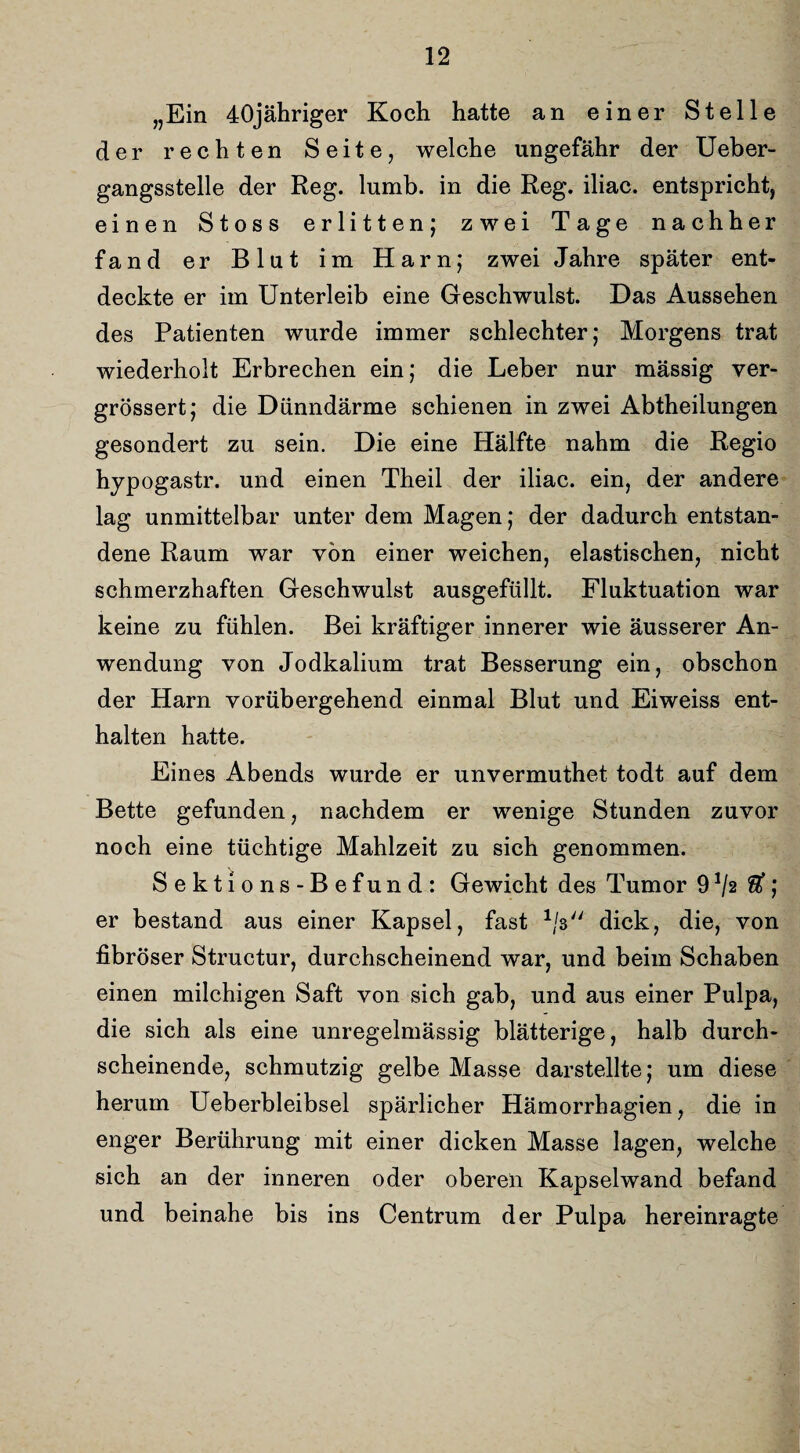 „Ein 40jähriger Koch hatte an einer Stelle der rechten Seite, welche ungefähr der Ueber- gangsstelle der Reg. lumb. in die Reg. iliac. entspricht, einen Stoss erlitten; zwei Tage nachher fand er Blut im Harn; zwei Jahre später ent¬ deckte er im Unterleib eine Geschwulst. Das Aussehen des Patienten wurde immer schlechter; Morgens trat wiederholt Erbrechen ein; die Leber nur mässig ver- grössert; die Dünndärme schienen in zwei Abtheilungen gesondert zu sein. Die eine Hälfte nahm die Regio hypogastr. und einen Theil der iliac. ein, der andere lag unmittelbar unter dem Magen; der dadurch entstan¬ dene Raum war von einer weichen, elastischen, nicht schmerzhaften Geschwulst ausgefüllt. Fluktuation war keine zu fühlen. Bei kräftiger innerer wie äusserer An¬ wendung von Jodkalium trat Besserung ein, obschon der Harn vorübergehend einmal Blut und Eiweiss ent¬ halten hatte. Eines Abends wurde er unvermuthet todt auf dem Bette gefunden, nachdem er wenige Stunden zuvor noch eine tüchtige Mahlzeit zu sich genommen. Sektions-Befund: Gewicht des Tumor 9*/2 $; er bestand aus einer Kapsel, fast */$ dick, die, von fibröser Structur, durchscheinend war, und beim Schaben einen milchigen Saft von sich gab, und aus einer Pulpa, die sich als eine unregelmässig blätterige, halb durch¬ scheinende, schmutzig gelbe Masse darstellte; um diese herum Ueberbleibsel spärlicher Hämorrhagien, die in enger Berührung mit einer dicken Masse lagen, welche sich an der inneren oder oberen Kapselwand befand und beinahe bis ins Centrum der Pulpa hereinragte
