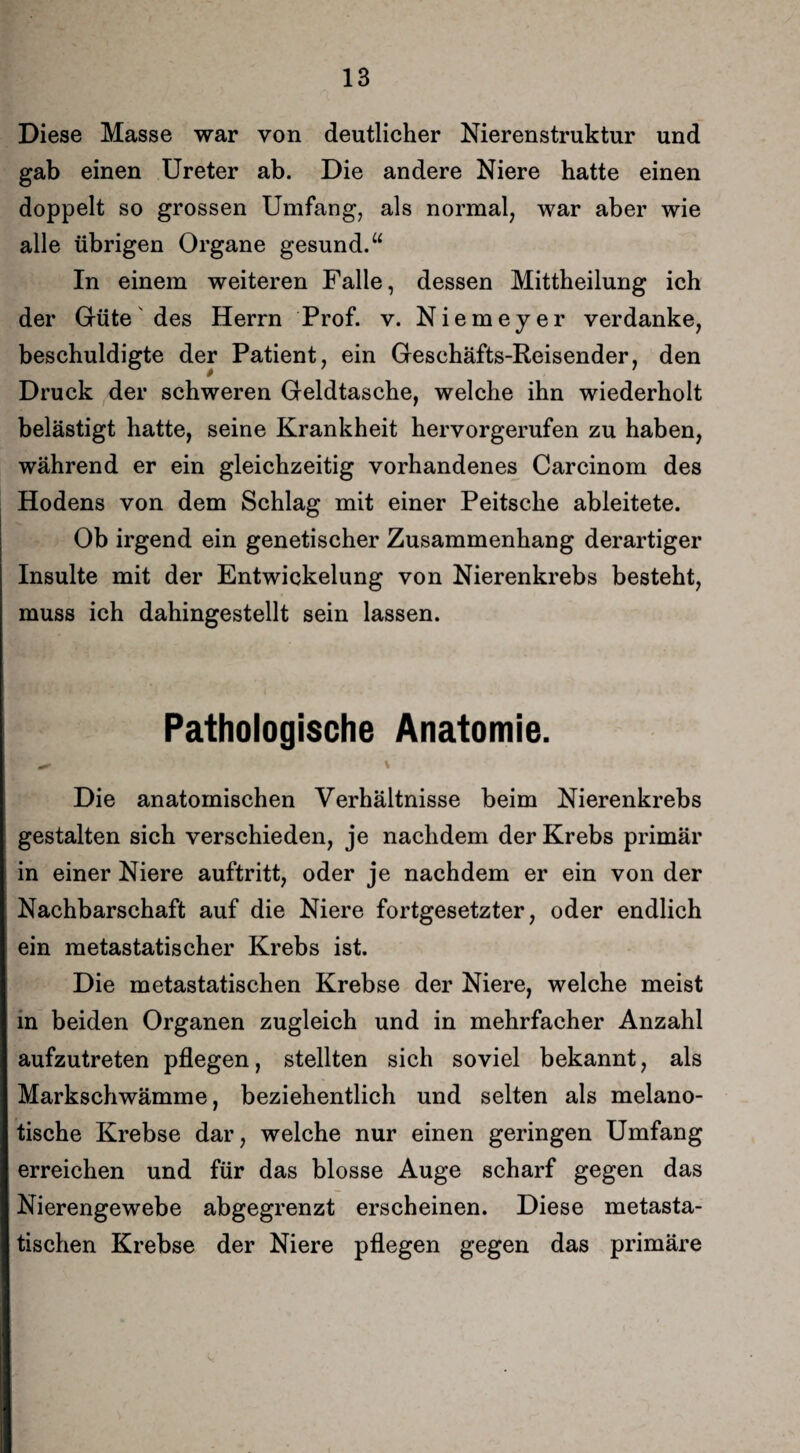 Diese Masse war von deutlicher Nierenstruktur und gab einen Ureter ab. Die andere Niere hatte einen doppelt so grossen Umfang, als normal, war aber wie alle übrigen Organe gesund.“ In einem weiteren Falle, dessen Mittheilung ich der Güte des Herrn Prof. v. Niemeyer verdanke, beschuldigte der Patient, ein Geschäfts-Reisender, den Druck der schweren Geldtasche, welche ihn wiederholt belästigt hatte, seine Krankheit hervorgerufen zu haben, während er ein gleichzeitig vorhandenes Carcinom des Hodens von dem Schlag mit einer Peitsche ableitete. Ob irgend ein genetischer Zusammenhang derartiger Insulte mit der Entwickelung von Nierenkrebs besteht, muss ich dahingestellt sein lassen. Pathologische Anatomie. \ Die anatomischen Verhältnisse beim Nierenkrebs gestalten sich verschieden, je nachdem der Krebs primär in einer Niere auftritt, oder je nachdem er ein von der Nachbarschaft auf die Niere fortgesetzter, oder endlich ein metastatischer Krebs ist. Die metastatischen Krebse der Niere, welche meist in beiden Organen zugleich und in mehrfacher Anzahl aufzutreten pflegen, stellten sich soviel bekannt, als Markschwämme, beziehentlich und selten als melano- tische Krebse dar, welche nur einen geringen Umfang erreichen und für das blosse Auge scharf gegen das Nierengewebe abgegrenzt erscheinen. Diese metasta¬ tischen Krebse der Niere pflegen gegen das primäre