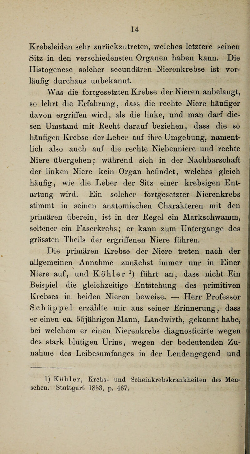 Krebsleiden sehr zurückzutreten, welches letztere seinen Sitz in den verschiedensten Organen haben kann. Die Histogenese solcher secundären Nierenkrebse ist vor¬ läufig durchaus unbekannt. Was die fortgesetzten Krebse der Nieren anbelangt, so lehrt die Erfahrung, dass die rechte Niere häufiger davon ergriffen wird, als die linke, und man darf die¬ sen Umstand mit Recht darauf beziehen, dass die so häufigen Krebse der Leber auf ihre Umgebung, nament¬ lich also auch auf die rechte Niebenniere und rechte Niere übergehen; während sich in der Nachbarschaft der linken Niere kein Organ befindet, welches gleich häufig, wie die Leber der Sitz einer krebsigen Ent¬ artung wird. Ein solcher fortgesetzter Nierenkrebs stimmt in seinen anatomischen Charakteren mit den primären überein, ist in der Regel ein Markschwamm, seltener ein Faserkrebs; er kann zum Untergange des grössten Theils der ergriffenen Niere führen. Die primären Krebse der Niere treten nach der allgemeinen Annahme zunächst immer nur in Einer Niere auf, und Köhler x) führt an, dass nicht Ein Beispiel die gleichzeitige Entstehung des primitiven Krebses in beiden Nieren beweise. — Herr Professor Schüppel erzählte mir aus seiner Erinnerung, dass er einen ca. 55jährigen Mann, Landwirth,' gekannt habe, bei welchem er einen Nierenkrebs diagnosticirte wegen des stark blutigen Urins, wegen der bedeutenden Zu¬ nahme des Leibesumfanges in der Lendengegend und 1) Köhler, Krebs- und Scheinkrebskrankheiten des Men¬ schen. Stuttgart 1858, p. 467.
