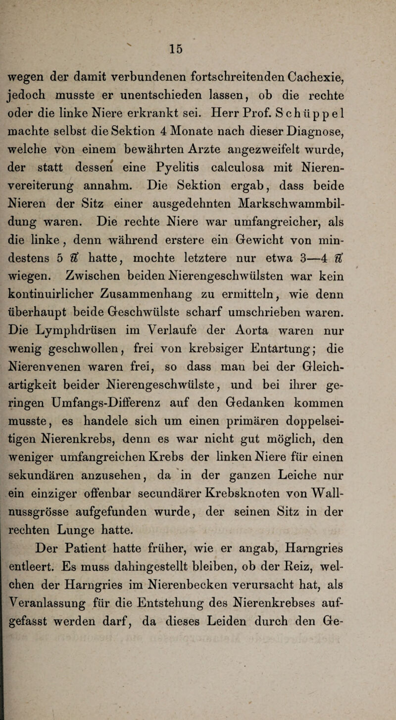 v. wegen der damit verbundenen fortschreitenden Cachexie, jedoch musste er unentschieden lassen, ob die rechte oder die linke Niere erkrankt sei. Herr Prof. S c h ü p p e 1 machte selbst die Sektion 4 Monate nach dieser Diagnose, welche vön einem bewährten Arzte angezweifelt wurde, der statt dessen eine Pyelitis calculosa mit Nieren¬ vereiterung annahm. Die Sektion ergab, dass beide Nieren der Sitz einer ausgedehnten Markschwammbil¬ dung waren. Die rechte Niere war umfangreicher, als die linke, denn während erstere ein Gewicht von min¬ destens 5 U hatte, mochte letztere nur etwa 3—4 ft wiegen. Zwischen beiden Nierengeschwülsten war kein kontinuirlicher Zusammenhang zu ermitteln, wie denn überhaupt beide Geschwülste scharf umschrieben waren. Die Lymphdrüsen im Verlaufe der Aorta waren nur wenig geschwollen, frei von krebsiger Entartung; die Nierenvenen waren frei, so dass man bei der Gleich¬ artigkeit beider Nierengeschwülste, und bei ihrer ge¬ ringen Umfangs-Differenz auf den Gedanken kommen musste, es handele sich um einen primären doppelsei¬ tigen Nierenkrebs, denn es war nicht gut möglich, den weniger umfangreichen Krebs der linken Niere für einen sekundären anzusehen, da in der ganzen Leiche nur ein einziger offenbar secundärer Krebsknoten von Wall¬ nussgrösse aufgefunden wurde, der seinen Sitz in der rechten Lunge hatte. Der Patient hatte früher, wie er angab, Harngries entleert. Es muss dahingestellt bleiben, ob der Reiz, wel¬ chen der Harngries im Nierenbecken verursacht hat, als Veranlassung für die Entstehung des Nierenkrebses auf¬ gefasst werden darf, da dieses Leiden durch den Ge-