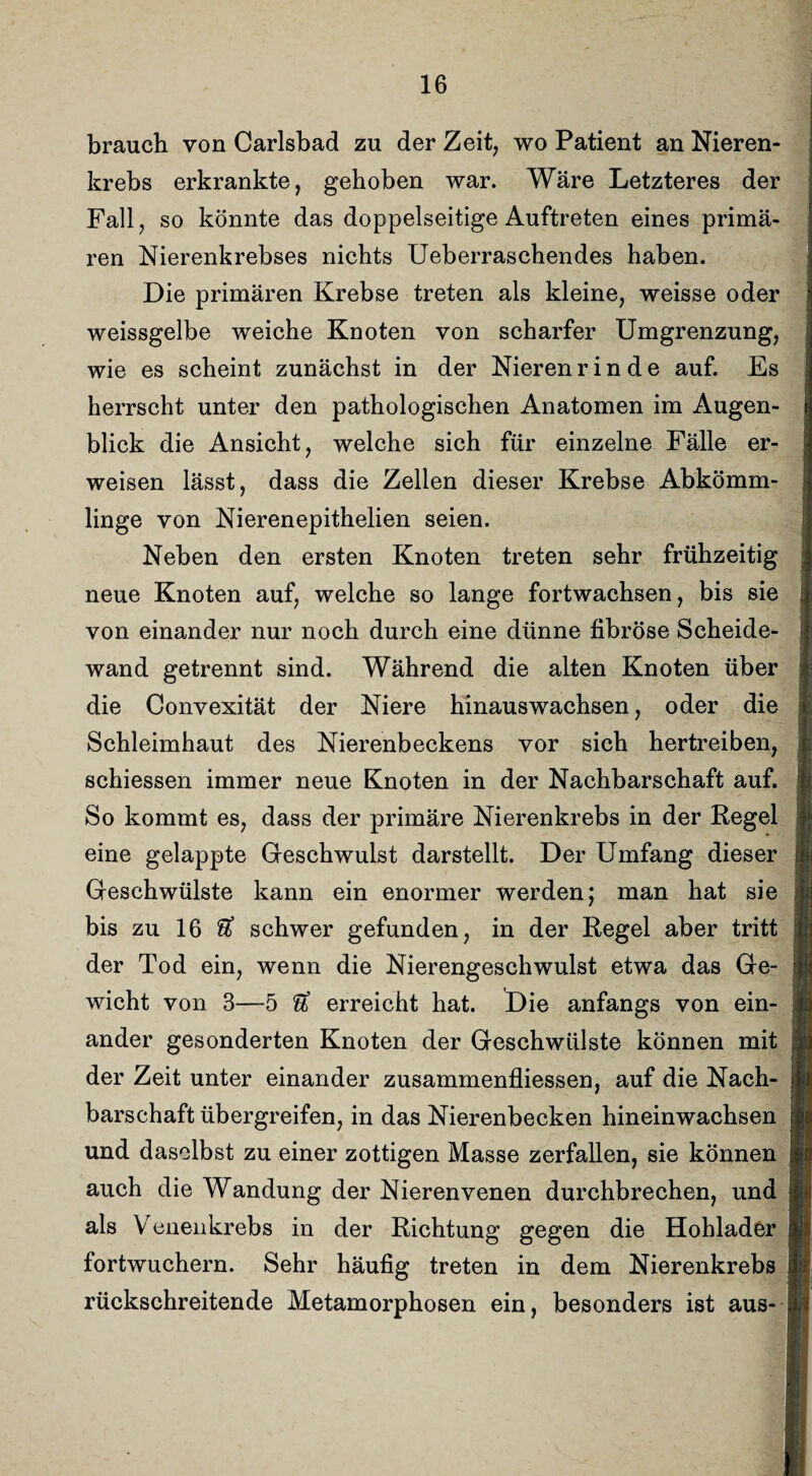 brauch von Carlsbad zu der Zeit, wo Patient an Nieren¬ krebs erkrankte, gehoben war. Wäre Letzteres der Fall, so könnte das doppelseitige Auftreten eines primä¬ ren Nierenkrebses nichts Ueberraschendes haben. Die primären Krebse treten als kleine, weisse oder weissgelbe weiche Knoten von scharfer Umgrenzung, wie es scheint zunächst in der Nieren rinde auf. Es herrscht unter den pathologischen Anatomen im Augen¬ blick die Ansicht, welche sich für einzelne Fälle er¬ weisen lässt, dass die Zellen dieser Krebse Abkömm¬ linge von Nierenepithelien seien. Neben den ersten Knoten treten sehr frühzeitig neue Knoten auf, welche so lange fortwachsen, bis sie von einander nur noch durch eine dünne fibröse Scheide¬ wand getrennt sind. Während die alten Knoten über die Convexität der Niere hinauswachsen, oder die Schleimhaut des Nierenbeckens vor sich hertreiben, schiessen immer neue Knoten in der Nachbarschaft auf. So kommt es, dass der primäre Nierenkrebs in der Regel eine gelappte Geschwulst darstellt. Der Umfang dieser Geschwülste kann ein enormer werden; man hat sie bis zu 16 & schwer gefunden, in der Regel aber tritt der Tod ein, wenn die Nierengeschwulst etwa das Ge¬ wicht von 3—5 erreicht hat. Die anfangs von ein¬ ander gesonderten Knoten der Geschwülste können mit der Zeit unter einander zusammenfliessen, auf die Nach¬ barschaft übergreifen, in das Nierenbecken hineinwachsen und daselbst zu einer zottigen Masse zerfallen, sie können auch die Wandung der Nierenvenen durchbrechen, und als V enenkrebs in der Richtung gegen die Hohlader fortwuchern. Sehr häufig treten in dem Nierenkrebs rückschreitende Metamorphosen ein, besonders ist aus-