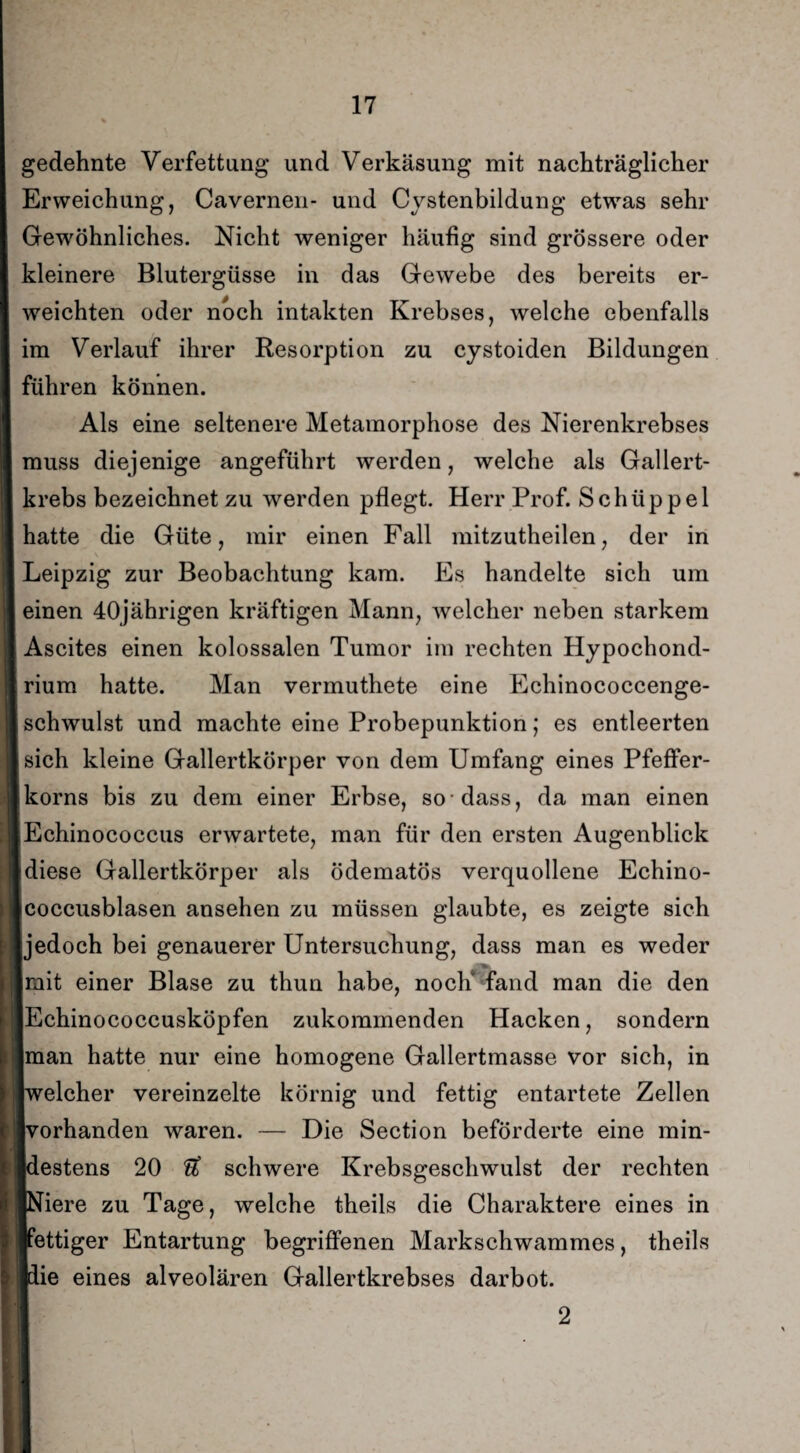gedehnte Verfettung und Verkäsung mit nachträglicher Erweichung, Cavernen- und Cystenbildung etwas sehr Gewöhnliches. Nicht weniger häufig sind grössere oder kleinere Blutergüsse in das Gewebe des bereits er¬ weichten oder noch intakten Krebses, welche ebenfalls im Verlauf ihrer Resorption zu cystoiden Bildungen führen können. Als eine seltenere Metamorphose des Nierenkrebses muss diejenige angeführt werden, welche als Gallert¬ krebs bezeichnet zu werden pflegt. Herr Prof. Schüppel hatte die Güte, mir einen Fall mitzutheilen, der in Leipzig zur Beobachtung kam. Es handelte sich um einen 40jährigen kräftigen Mann, welcher neben starkem Ascites einen kolossalen Tumor im rechten Hypochond- rium hatte. Man vermuthete eine Echinococcenge- schwulst und machte eine Probepunktion; es entleerten sich kleine Gallertkörper von dem Umfang eines Pfeffer¬ korns bis zu dem einer Erbse, so-dass, da man einen Echinococcus erwartete, man für den ersten Augenblick idiese Gallertkörper als ödematös verquollene Echino- Icoccusblasen ansehen zu müssen glaubte, es zeigte sich jedoch bei genauerer Untersuchung, dass man es weder I ,7^l mit einer Blase zu thun habe, noch fand man die den Echinococcusköpfen zukommenden Hacken, sondern man hatte nur eine homogene Gallertmasse vor sich, in Iwelcher vereinzelte körnig und fettig entartete Zellen Ivorhanden waren. — Die Section beförderte eine min- Idestens 20 U schwere Krebsgeschwulst der rechten [Niere zu Tage, welche theils die Charaktere eines in [fettiger Entartung begriffenen Markschwammes, theils ■die eines alveolären Gallertkrebses darbot. 2