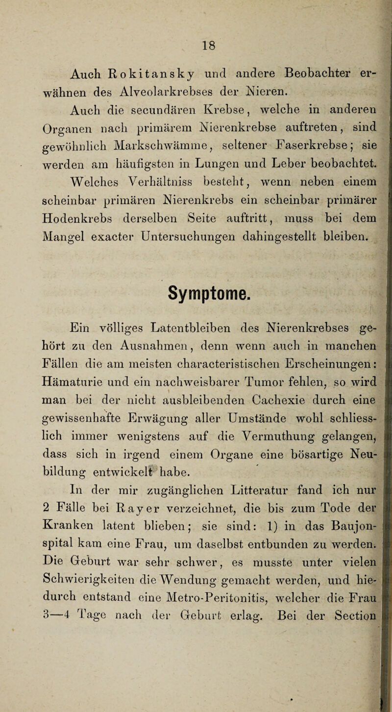 Auch Rokitansky und andere Beobachter er¬ wähnen des Alveolarkrebses der Nieren. Auch die secundären Krebse, welche in anderen Organen nach primärem Nierenkrebse auftreten, sind gewöhnlich Markschwämme, seltener Faserkrebse; sie werden am häufigsten in Lungen und Leber beobachtet. Welches Verhältniss besteht, wenn neben einem scheinbar primären Nierenkrebs ein scheinbar primärer Hodenkrebs derselben Seite auftritt, muss bei dem Mangel exacter Untersuchungen dahingestellt bleiben. Symptome. Ein völliges Latentbleiben des Nierenkrebses ge¬ hört zu den Ausnahmen, denn wenn auch in manchen Fällen die am meisten characteristischen Erscheinungen: Hämaturie und ein nachweisbarer Tumor fehlen, so wird man bei der nicht ausbleibenden Cachexie durch eine gewissenhafte Erwägung aller Umstände wohl schliess¬ lich immer wenigstens auf die Yermuthung gelangen, dass sich in irgend einem Organe eine bösartige Neu¬ bildung entwickelt habe. In der mir zugänglichen Litteratur fand ich nur 2 Fälle bei Ray er verzeichnet, die bis zum Tode der Kranken latent blieben; sie sind: 1) in das Baujon- spital kam eine Frau, um daselbst entbunden zu werden. Die Geburt war sehr schwer, es musste unter vielen Schwierigkeiten die Wendung gemacht werden, und hie¬ durch entstand eine Metro-Peritonitis, welcher die Frau 3—4 Tage nach der Geburt erlag. Bei der Section
