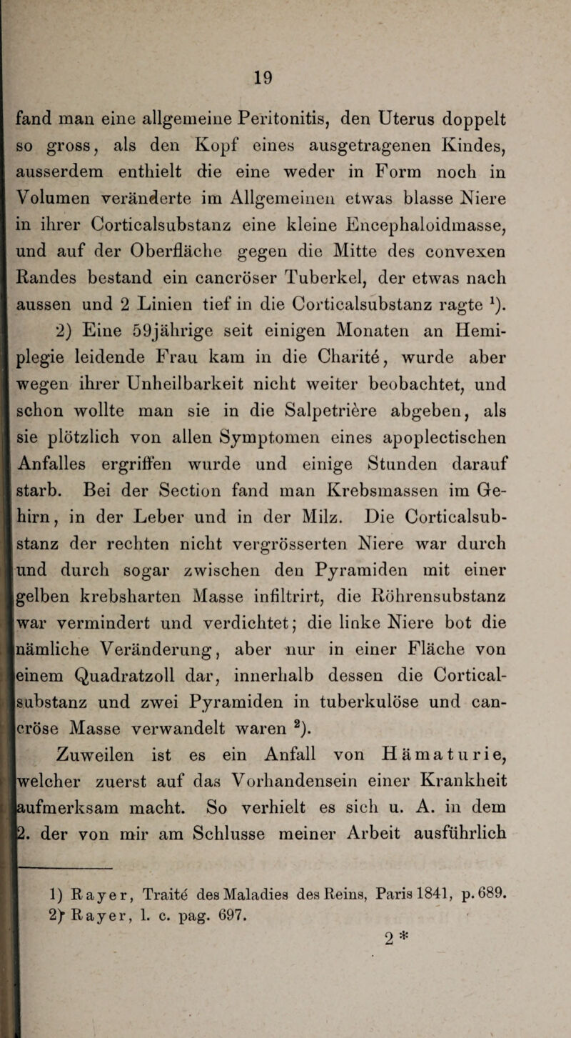 fand man eine allgemeine Peritonitis, den Uterus doppelt so gross, als den Kopf eines ausgetragenen Kindes, ausserdem enthielt die eine weder in Form noch in Volumen veränderte im Allgemeinen etwas blasse Niere in ihrer Corticalsubstanz eine kleine Encephaloidmasse, und auf der Oberfläche gegen die Mitte des convexen Randes bestand ein cancröser Tuberkel, der etwas nach aussen und 2 Linien tief in die Corticalsubstanz ragte *). 2) Eine 59jährige seit einigen Monaten an Hemi¬ plegie leidende Frau kam in die Charite, wurde aber wegen ihrer Unheilbarkeit nicht weiter beobachtet, und schon wollte man sie in die Salpetriere abgeben, als sie plötzlich von allen Symptomen eines apoplectischen Anfalles ergriffen wurde und einige Stunden darauf starb. Bei der Section fand man Krebsmassen im Ge¬ hirn, in der Leber und in der Milz. Die Corticalsub¬ stanz der rechten nicht vergrösserten Niere war durch und durch sogar zwischen den Pyramiden mit einer gelben krebsharten Masse infiltrirt, die Röhrensubstanz war vermindert und verdichtet; die linke Niere bot die inämliche Veränderung, aber nur in einer Fläche von leinem Quadratzoll dar, innerhalb dessen die Cortical¬ substanz und zwei Pyramiden in tuberkulöse und can- cröse Masse verwandelt waren 1 2). Zuweilen ist es ein Anfall von Hämaturie, welcher zuerst auf das Vorhandensein einer Krankheit [aufmerksam macht. So verhielt es sich u. A. in dem 12. der von mir am Schlüsse meiner Arbeit ausführlich 1) Ray er, Traite desMaladies des Reins, Paris 1841, p. 689. 2fRayer, 1. c. pag. 697. 2 *