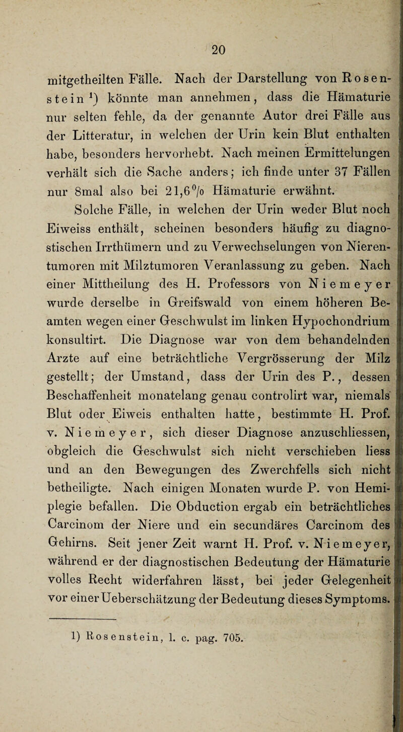 mitgetheilten Fälle. Nach der Darstellung vonRosen- stein J) könnte man annehmen, dass die Hämaturie nur selten fehle, da der genannte Autor drei Fälle aus der Litteratur, in welchen der Urin kein Blut enthalten habe, besonders hervorhebt. Nach meinen Ermittelungen verhält sich die Sache anders; ich finde unter 37 Fällen nur 8mal also bei 21,6% Hämaturie erwähnt. Solche Fälle, in welchen der Urin weder Blut noch Eiweiss enthält, scheinen besonders häufig zu diagno¬ stischen Irrthümern und zu Verwechselungen von Nieren¬ tumoren mit Milztumoren Veranlassung zu geben. Nach einer Mittheilung des H. Professors von Niemeyer wurde derselbe in Greifswald von einem höheren Be¬ amten wegen einer Geschwulst im linken Hypochondrium konsultirt. Die Diagnose war von dem behandelnden Arzte auf eine beträchtliche Vergrösserung der Milz gestellt; der Umstand, dass der Urin des P., dessen Beschaffenheit monatelang genau controlirt war, niemals Blut oder Eiweis enthalten hatte, bestimmte H. Prof, v. Niemeyer, sich dieser Diagnose anzuschliessen, obgleich die Geschwulst sich nicht verschieben liess und an den Bewegungen des Zwerchfells sich nicht betheiligte. Nach einigen Monaten wurde P. von Hemi¬ plegie befallen. Die Obduction ergab ein beträchtliches Carcinom der Niere und ein secundäres Carcinom des Gehirns. Seit jener Zeit warnt H. Prof. v. Niemeyer, während er der diagnostischen Bedeutung der Hämaturie volles Recht widerfahren lässt, bei jeder Gelegenheit vor einer Ueberschätzung der Bedeutung dieses Symptoms.