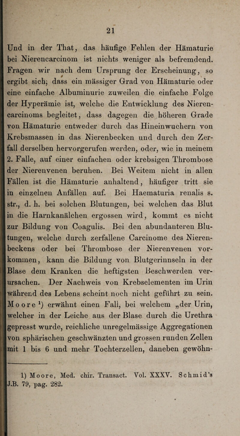 Und in der That, das häufige Fehlen der Hämaturie bei Nierencarcinom ist nichts weniger als befremdend. Fragen wir nach dem Ursprung der Erscheinung, so $ ergibt sich; dass ein mässiger Grad von Hämaturie oder eine einfache Albuminurie zuweilen die einfache Folge der Hyperämie ist, welche die Entwicklung des Nieren- carcinoms begleitet, dass dagegen die höheren Grade von Hämaturie entweder durch das Hineinwuchern von Krebsmassen in das Nierenbecken und durch den Zer¬ fall derselben hervorgerufen werden, oder, wie in meinem 2. Falle, auf einer einfachen oder krebsigen Thrombose der Nierenvenen beruhen. Bei Weitem nicht in allen Fällen ist die Hämaturie anhaltend, häufiger tritt sie in einzelnen Anfällen auf. Bei Haematuria renalis s. str., d. h. bei solchen Blutungen, bei welchen das Blut in die Harnkanälchen ergossen wird, kommt es nicht zur Bildung von Coagulis. Bei den abundanteren Blu¬ tungen, welche durch zerfallene Carcinome des Nieren¬ beckens oder bei Thrombose der Nierenvenen Vor¬ kommen, kann die Bildung von Blutgerinnseln in der Blase dem Kranken die heftigsten Beschwerden ver¬ ursachen. Der Nachweis von Krebselementen im Urin während des Lebens scheint noch nicht geführt zu sein. Moore1) erwähnt einen Fall, bei welchem „der Urin, welcher in der Leiche aus der Blase durch die Urethra gepresst wurde, reichliche unregelmässige Aggregationen von sphärischen geschwänzten und grossen runden Zellen mit 1 bis 6 und mehr Tochterzellen, daneben gewöhn- 1) Moore, Med. chir. Transact. Vol. XXXV. Schmid’s J.B. 79, pag. 282.