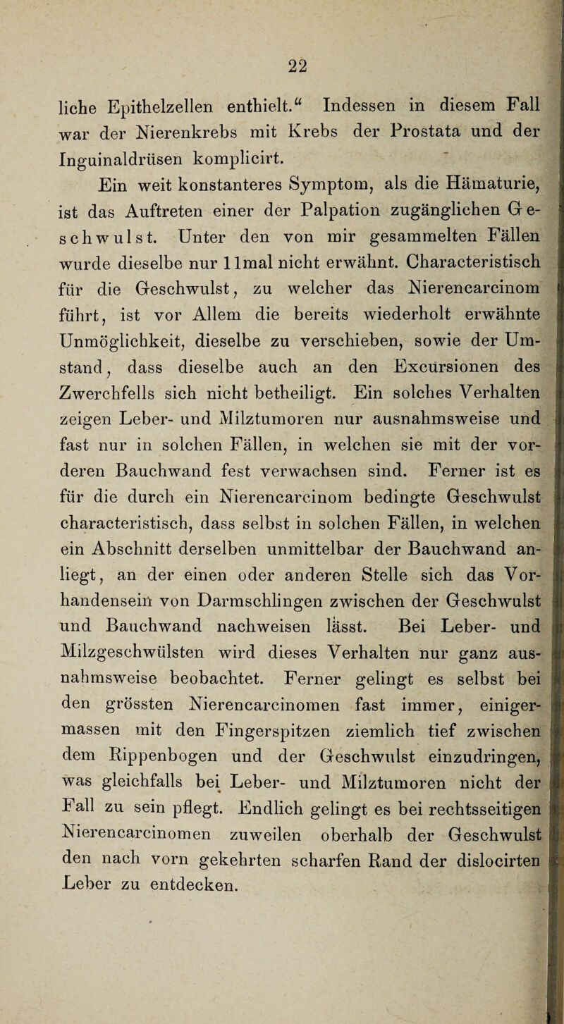 liehe Epithelzellen enthielt.“ Indessen in diesem Fall war der Nierenkrebs mit Krebs der Prostata und der Inguinaldrüsen komplicirt. Ein weit konstanteres Symptom, als die Hämaturie, ist das Auftreten einer der Palpation zugänglichen G e- schwulst. Unter den von mir gesammelten Fällen wurde dieselbe nur llmal nicht erwähnt. Characteristisch für die Geschwulst, zu welcher das Nierencarcinom i führt, ist vor Allem die bereits wiederholt erwähnte Unmöglichkeit, dieselbe zu verschieben, sowie der Um¬ stand , dass dieselbe auch an den Excursionen des Zwerchfells sich nicht betheiligt. Ein solches Verhalten zeigen Leber- und Milztumoren nur ausnahmsweise und fast nur in solchen Fällen, in welchen sie mit der vor- deren Bauchwand fest verwachsen sind. Ferner ist es für die durch ein Nierencarcinom bedingte Geschwulst characteristisch, dass selbst in solchen Fällen, in welchen ein Abschnitt derselben unmittelbar der Bauchwand an- n liegt, an der einen oder anderen Stelle sich das Vor¬ handensein von Darmschlingen zwischen der Geschwulst und Bauchwand nachweisen lässt. Bei Leber- und Milzgeschwülsten wird dieses Verhalten nur ganz aus¬ nahmsweise beobachtet. Ferner gelingt es selbst bei den grössten Nierenearcinomen fast immer, einiger- . massen mit den Fingerspitzen ziemlich tief zwischen dem Rippenbogen und der Geschwulst einzudringen, was gleichfalls bei Leber- und Milztumoren nicht der 1 Fall zu sein pflegt. Endlich gelingt es bei rechtsseitigen r Nierenearcinomen zuweilen oberhalb der Geschwulst j den nach vorn gekehrten scharfen Rand der dislocirten r Leber zu entdecken. f;