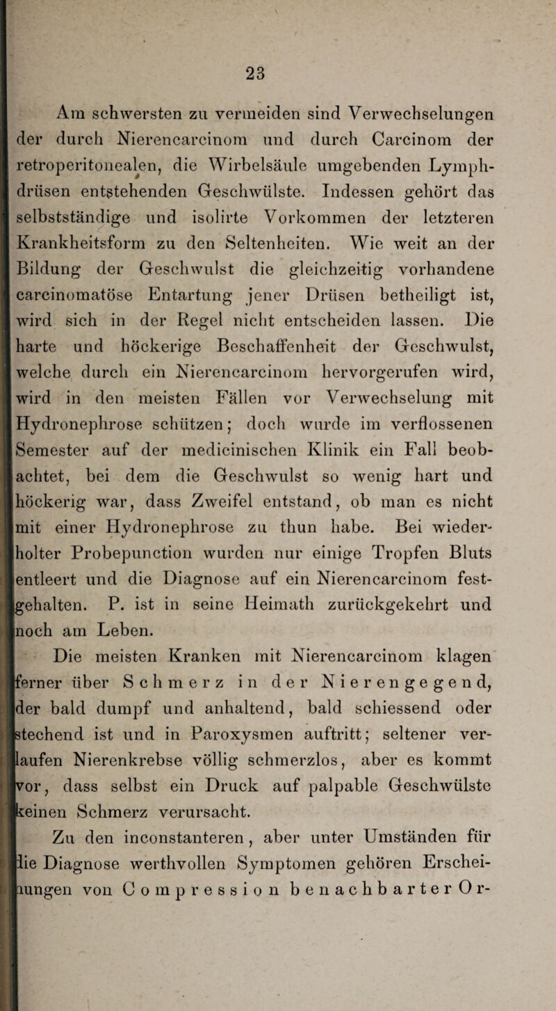Am schwersten zu vermeiden sind Verwechselungen der durch Nierencarcinom und durch Carcinom der retroperitonealen, die Wirbelsäule umgebenden Lymph- driisen entstehenden Geschwülste. Indessen gehört das selbstständige und isolirte Vorkommen der letzteren Krankheitsform zu den Seltenheiten. Wie weit an der Bildung der Geschwulst die gleichzeitig vorhandene carcinomatöse Entartung jener Drüsen betheiligt ist, wird sich in der Regel nicht entscheiden lassen. Die harte und höckerige Beschaffenheit der Geschwulst, welche durch ein Nierencarcinom hervorgerufen wird, wird in den meisten Fällen vor Verwechselung mit Hydronephrose schützen; doch wurde im verflossenen Semester auf der medieinischen Klinik ein Fall beob¬ achtet, bei dem die Geschwulst so wenig hart und höckerig war, dass Zweifel entstand, ob man es nicht mit einer Hydronephrose zu thun habe. Bei wieder¬ holter Probepunction wurden nur einige Tropfen Bluts entleert und die Diagnose auf ein Nierencarcinom fest¬ gehalten. P. ist in seine Heimath zurückgekehrt und [noch am Leben. Die meisten Kranken mit Nierencarcinom klagen ferner über Schmerz in der Nierengegend, der bald dumpf und anhaltend, bald schiessend oder stechend ist und in Paroxysmen auftritt; seltener ver¬ kaufen Nierenkrebse völlig schmerzlos, aber es kommt kor, dass selbst ein Druck auf palpable Geschwülste keinen Schmerz verursacht. Zu den inconstanteren , aber unter Umständen für lie Diagnose werthvollen Symptomen gehören Erschei- lungen von Oompression benachbarter Or-
