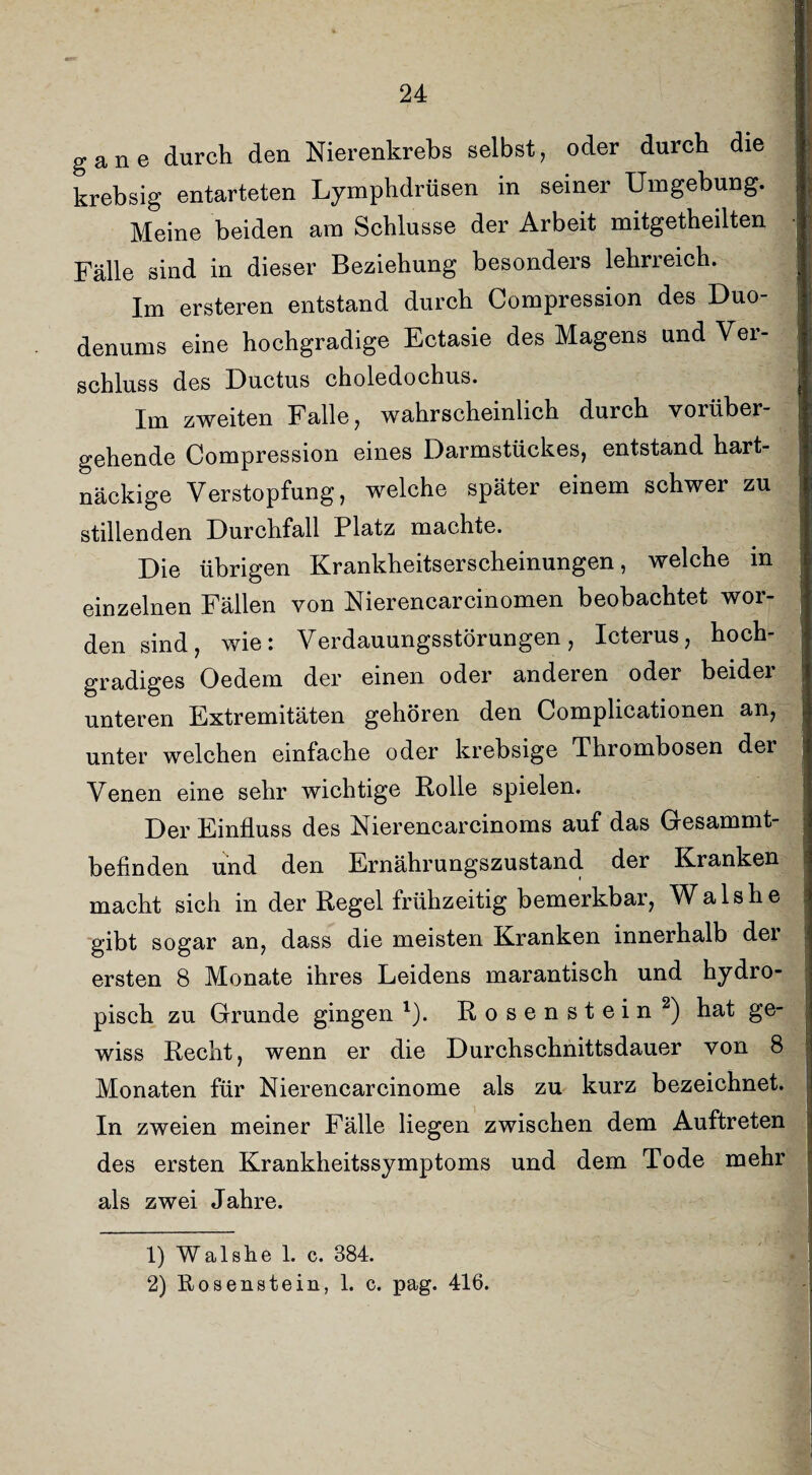 gane durch den Nierenkrebs selbst, oder durch die krebsig entarteten Lymphdrüsen in seiner Umgebung. Meine beiden am Schlüsse der Arbeit mitgetheilten Fälle sind in dieser Beziehung besonders lehrreich. Im ersteren entstand durch Compression des Duo¬ denums eine hochgradige Ectasie des Magens und Ver¬ schluss des Ductus choledochus. Im zweiten Falle, wahrscheinlich durch vorüber¬ gehende Compression eines Darmstückes, entstand hart¬ näckige Verstopfung, welche später einem schwer zu stillenden Durchfall Platz machte. Die übrigen Krankheitserscheinungen, welche m einzelnen Fällen von Nierencarcinomen beobachtet wor¬ den sind, wie: Verdauungsstörungen, Icterus, hoch¬ gradiges Oedem der einen oder anderen oder beidei unteren Extremitäten gehören den Complicationen an, unter welchen einfache oder krebsige Thrombosen der Venen eine sehr wichtige Rolle spielen. Der Einfluss des Nierencarcinoms auf das Gesammt- befinden und den Ernährungszustand der Kranken macht sich in der Regel frühzeitig bemerkbar, Wals he gibt sogar an, dass die meisten Kranken innerhalb der ersten 8 Monate ihres Leidens marantisch und hydro- pisch zu Grunde gingen l). Rosenstein2) hat ge¬ wiss Recht, wenn er die Durchschnittsdauer von 8 Monaten für Nierencarcinome als zu kurz bezeichnet. In zweien meiner Fälle liegen zwischen dem Auftreten des ersten Krankheitssymptoms und dem Tode mehr als zwei Jahre. 1) Walshe 1. c. 384.