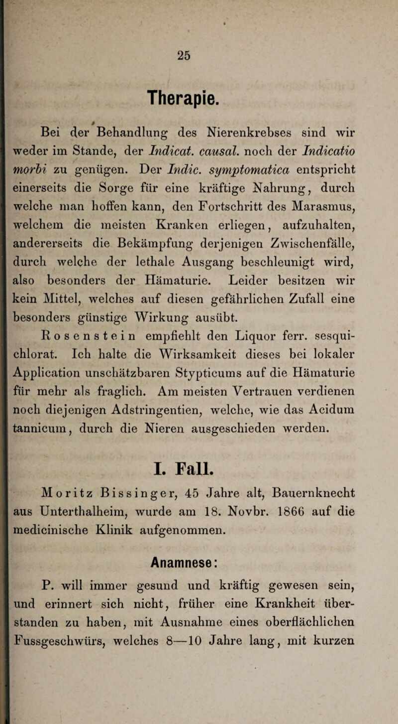 Therapie. » Bei der Behandlung des Nierenkrebses sind wir weder im Stande, der Indicat. causal. noch der Indicatio morbi zu genügen. Der Indic. symptomatica entspricht einerseits die Sorge für eine kräftige Nahrung, durch welche man hoffen kann, den Fortschritt des Marasmus, welchem die meisten Kranken erliegen, aufzuhalten, andererseits die Bekämpfung derjenigen Zwischenfälle, durch welche der lethale Ausgang beschleunigt wird, also besonders der Hämaturie. Leider besitzen wir kein Mittel, welches auf diesen gefährlichen Zufall eine besonders günstige Wirkung ausübt. Rosenstein empfiehlt den Liquor ferr. sesqui- chlorat. Ich halte die Wirksamkeit dieses bei lokaler Application unschätzbaren Stypticums auf die Hämaturie für mehr als fraglich. Am meisten Vertrauen verdienen noch diejenigen Adstringenden, welche, wie das Acidum tannicuin, durch die Nieren ausgeschieden werden. I. Fall. Moritz Bissinger, 45 Jahre alt, Bauernknecht aus Unterthalheim, wurde am 18. Novbr. 1866 auf die medicinische Klinik aufgenommen. Anamnese: P. will immer gesund und kräftig gewesen sein, und erinnert sich nicht, früher eine Krankheit über¬ standen zu haben, mit Ausnahme eines oberflächlichen Fussgeschwürs, welches 8—10 Jahre lang, mit kurzen