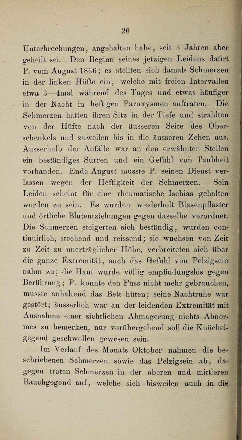 Unterbrechungen, angehalten habe, seit ö Jahren aber geheilt sei. Den Beginn seines jetzigen Leidens datirt P. vom August 1866; es stellten sich damals Schmerzen in der linken Hüfte ein, welche mit freien Intervallen etwa 3—4mal während des Tages und etwas häufiger in der Nacht in heftigen Paroxysmen auftraten. Die Schmerzen hatten ihren Sitz in der Tiefe und strahlten von der Hüfte nach der äusseren Seite des Ober¬ schenkels und zuweilen bis in die äusseren Zehen aus. Ausserhalb der Anfälle war an den erwähnten Stellen ein beständiges Surren und ein Gefühl von Taubheit vorhanden. Ende August musste P. seinen Dienst ver¬ lassen wegen der Heftigkeit der Schmerzen. Sein Leiden scheint für eine rheumatische Ischias gehalten worden zu sein. Es wurden wiederholt Blasenpflaster und örtliche Blutentziehungen gegen dasselbe verordnet. Die Schmerzen steigerten sich beständig, wurden con- tinuirlich, stechend und reissend; sie wuchsen von Zeit zu Zeit zu unerträglicher Höhe, verbreiteten sich über die ganze Extremität, auch das Gefühl von Pelzigsein nahm zu; die Haut wurde völlig empfindungslos gegen Berührung; P. konnte den Fuss nicht mehr gebrauchen, musste anhaltend das Bett hüten: seine Nachtruhe war gestört; äusserlich war an der leidenden Extremität mit Ausnahme einer sichtlichen Abmagerung nichts Abnor¬ mes zu bemerken, nur vorübergehend soll die Knöchel¬ gegend geschwollen gewesen sein. Im Terlauf des Monats Oktober nahmen die be¬ schriebenen Schmerzen sowie das Pelzigsein ab, da¬ gegen traten Schmerzen in der oberen und mittleren Bauchgegend auf, welche sich bisweilen auch in die j