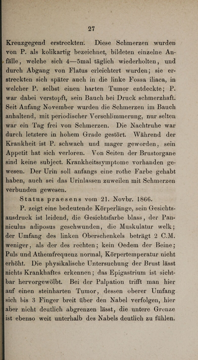 Kreuzgegend erstreckten. Diese Schmerzen wurden von P. als kolikartig bezeichnet, bildeten einzelne An¬ fälle, welche sich 4—5mal täglich wiederholten, und durch Abgang von Flatus erleichtert wurden; sie er¬ streckten sich später auch in die linke Fossa iliaca, in welcher P. selbst einen harten Tumor entdeckte; P. war dabei verstopft, sein Bauch bei Druck schmerzhaft. Seit Anfang November wurden die Schmerzen im Bauch anhaltend, mit periodischer Verschlimmerung, nur selten war ein Tag frei von Schmerzen. Die Nachtruhe war durch letztere in hohem Grade gestört. Während der Krankheit ist P. schwach und mager geworden, sein Appetit hat sich verloren. Von Seiten der Brustorgane sind keine subject. Krankheitssymptome vorhanden ge¬ wesen. Der Urin soll anfangs eine rothe Farbe gehabt haben, auch sei das Urinlassen zuweilen mit Schmerzen verbunden gewesen. Status praesens vom 21. Novbr. 1866. P. zeigt eine bedeutende Körperlänge, sein Gesichts¬ ausdruck ist leidend, die Gesichtsfarbe blass, der Pan- niculus adiposus geschwunden, die Muskulatur welk; der Umfang des linken Oberschenkels beträgt 2 C.M. weniger, als der des rechten; kein Oedem der Beine; Puls und Athemfrequenz normal, Körpertemperatur nicht erhöht. Die physikalische Untersuchung der Brust lässt nichts Krankhaftes erkennen; das Epigastrium ist sicht¬ bar hervorgewölbt. Bei der Palpation trifft man hier auf einen steinharten Tumor, dessen oberer Umfang sich bis 3 Finger breit über den Nabel verfolgen, hier aber nicht deutlich abgrenzen lässt, die untere Grenze ist ebenso weit unterhalb des Nabels deutlich zu fühlen.
