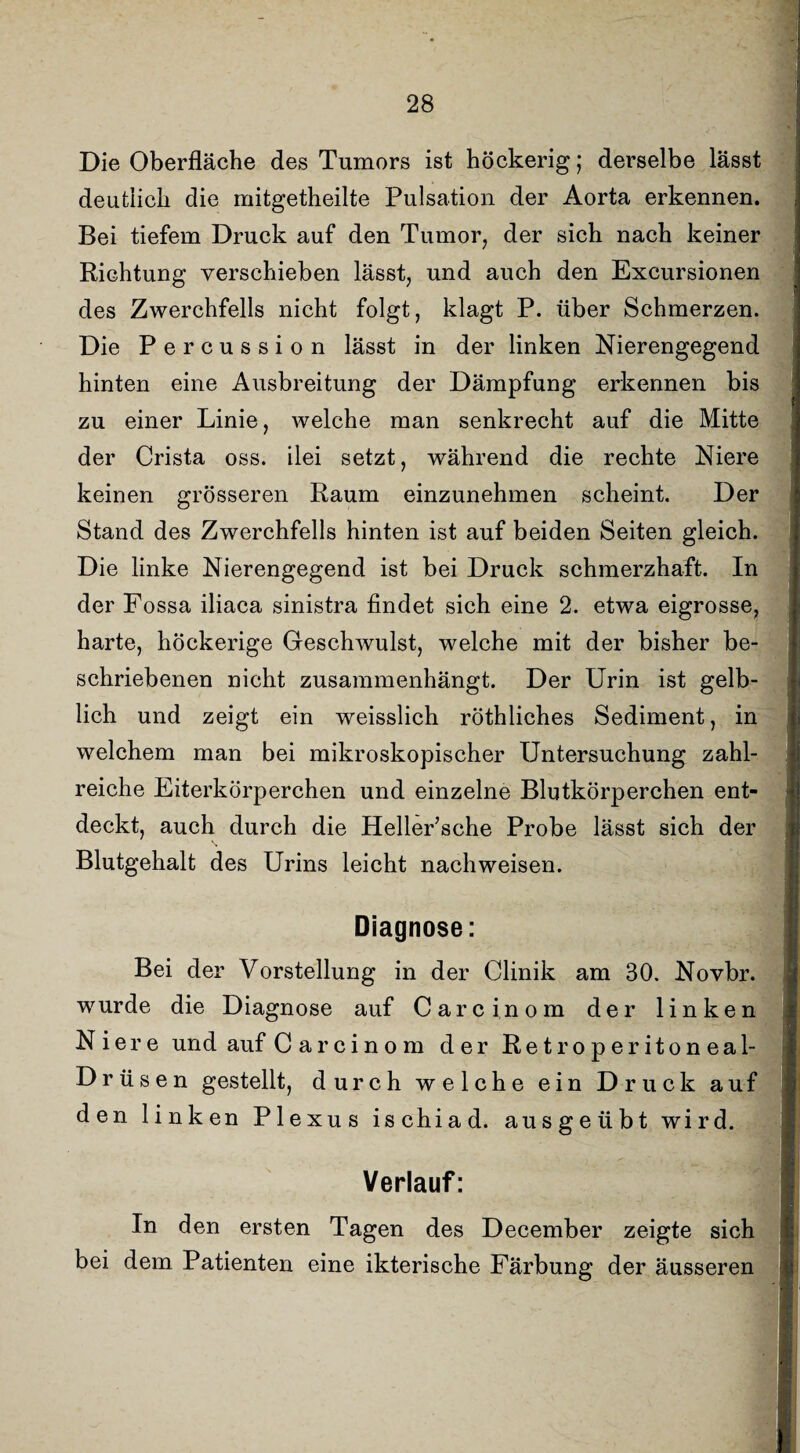 Die Oberfläche des Tumors ist höckerig; derselbe lässt deutlich die mitgetheilte Pulsation der Aorta erkennen. Bei tiefem Druck auf den Tumor, der sich nach keiner Richtung verschieben lässt, und auch den Excursionen des Zwerchfells nicht folgt, klagt P. über Schmerzen. Die Percussion lässt in der linken Nierengegend hinten eine Ausbreitung der Dämpfung erkennen bis zu einer Linie, welche man senkrecht auf die Mitte der Crista oss. ilei setzt, während die rechte Niere keinen grösseren Raum einzunehmen scheint. Der Stand des Zwerchfells hinten ist auf beiden Seiten gleich. Die linke Nierengegend ist bei Druck schmerzhaft. In der Fossa iliaca sinistra findet sich eine 2. etwa eigrosse, harte, höckerige Geschwulst, welche mit der bisher be¬ schriebenen nicht zusammenhängt. Der Urin ist gelb¬ lich und zeigt ein weisslich röthliches Sediment, in welchem man bei mikroskopischer Untersuchung zahl¬ reiche Eiterkörperchen und einzelne Blutkörperchen ent¬ deckt, auch durch die Heller’sche Probe lässt sich der Blutgehalt des Urins leicht nachweisen. Diagnose: Bei der Vorstellung in der Clinik am 30. Novbr. wurde die Diagnose auf Care in om der linken Niere und auf C arcinom der Retroperitoneal- Drüsen gestellt, durch welche ein Druck auf den linken Plexus ischiad. ausgeübt wird. Verlauf: In den ersten Tagen des December zeigte sich bei dem Patienten eine ikterische Färbung der äusseren