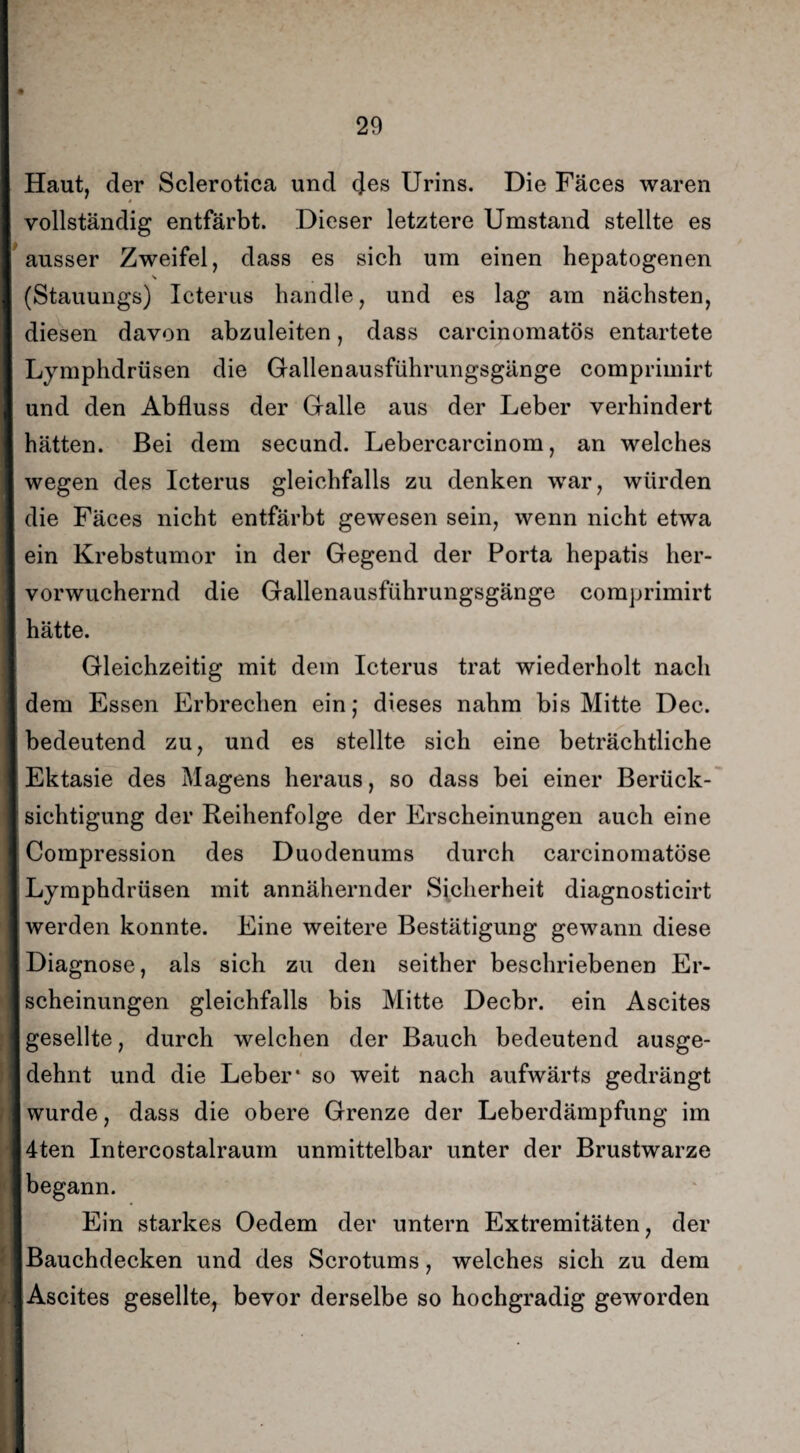 Haut, der Sclerotica und des Urins. Die Fäces waren vollständig entfärbt. Dieser letztere Umstand stellte es ausser Zweifel, dass es sich um einen hepatogenen \ (Stauungs) Icterus handle, und es lag am nächsten, diesen davon abzuleiten, dass carcinomatös entartete Lymphdrüsen die Gallenausführungsgänge comprimirt und den Abfluss der Galle aus der Leber verhindert hätten. Bei dem secund. Lebercarcinom, an welches wegen des Icterus gleichfalls zu denken war, würden die Fäces nicht entfärbt gewesen sein, wenn nicht etwa ein Krebstumor in der Gegend der Porta hepatis her¬ vorwuchernd die Gallenausführungsgänge comprimirt hätte. Gleichzeitig mit dem Icterus trat wiederholt nach dem Essen Erbrechen ein; dieses nahm bis Mitte Dec. bedeutend zu, und es stellte sich eine beträchtliche Ektasie des Magens heraus, so dass bei einer Berück¬ sichtigung der Reihenfolge der Erscheinungen auch eine Compression des Duodenums durch carcinomatöse Lymphdrüsen mit annähernder Sicherheit diagnosticirt werden konnte. Eine weitere Bestätigung gewann diese Diagnose, als sich zu den seither beschriebenen Er¬ scheinungen gleichfalls bis Mitte Decbr. ein Ascites gesellte, durch welchen der Bauch bedeutend ausge¬ dehnt und die Leber* so weit nach aufwärts gedrängt wurde, dass die obere Grenze der Leberdämpfung im 4ten Intercostalraum unmittelbar unter der Brustwarze begann. Ein starkes Oedem der untern Extremitäten, der Bauchdecken und des Scrotums, welches sich zu dem Ascites gesellte, bevor derselbe so hochgradig geworden