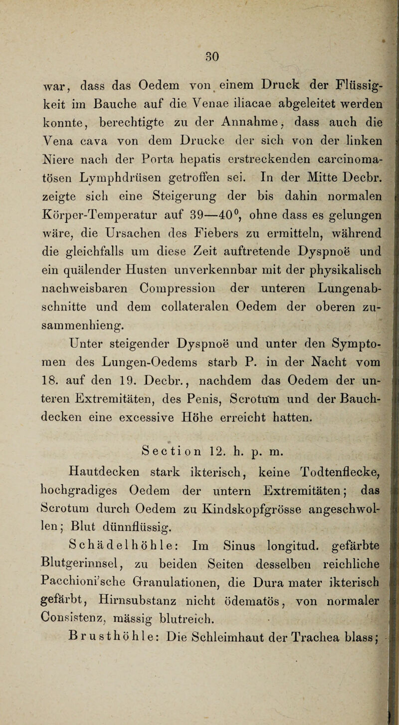 war, dass das Oedem von einem Druck der Flüssig¬ keit im Bauche auf die Venae iliacae abgeleitet werden konnte, berechtigte zu der Annahme, dass auch die Vena cava von dem Drucke der sich von der linken Niere nach der Porta hepatis erstreckenden carcinoma- tösen Lymphdrüsen getroffen sei. In der Mitte Decbr. zeigte sich eine Steigerung der bis dahin normalen Körper-Temperatur auf 39—40°, ohne dass es gelungen wäre, die Ursachen des Fiebers zu ermitteln, während die gleichfalls um diese Zeit auftretende Dyspnoe und ein quälender Husten unverkennbar mit der physikalisch nachweisbaren Compression der unteren Lungenab¬ schnitte und dem collateralen Oedem der oberen zu- sammenhieng. Unter steigender Dyspnoe und unter den Sympto¬ men des Lungen-Oedems starb P. in der Nacht vom 18. auf den 19. Decbr., nachdem das Oedem der un¬ teren Extremitäten, des Penis, Scrotum und der Bauch¬ decken eine excessive Höhe erreicht hatten. S e c ti o n 12. h. p. m. Hautdecken stark ikterisch, keine Todtenflecke, hochgradiges Oedem der untern Extremitäten; das Scrotum durch Oedem zu Kindskopfgrösse angeschwol¬ len j Blut dünnflüssig. Schädel höhle: Im Sinus longitud. gefärbte Blutgerinnsel, zu beiden Seiten desselben reichliche Pacchioni’sche Granulationen, die Dura mater ikterisch gefärbt, Hirnsubstanz nicht ödematös, von normaler Consistenz, mässig blutreich. Brusthöhle: Die Schleimhaut der Trachea blass: