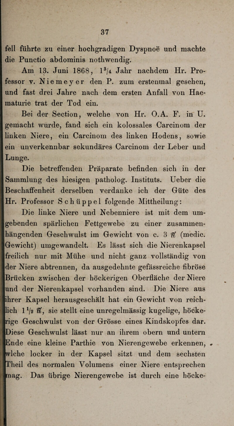 feil führte zu einer hochgradigen Dyspnoe und machte die Punctio abdominis nothwendig. Am 13. Juni 1868, l3/4 Jahr nachdem Hr. Pro¬ fessor y. Niemeyer den P. zum erstenmal gesehen, und fast drei Jahre nach dem ersten Anfall von Hae- maturie trat der Tod ein. Bei der Section, welche von Hr. O.A. F. in U. gemacht wurde, fand sich ein kolossales Carcinom der linken Niere, ein Carcinom des linken Hodens, sowie ein unverkennbar sekundäres Carcinom der Leber und Lunge. Die betreffenden Präparate befinden sich in der Sammlung des hiesigen patholog. Instituts. Ueber die Beschaffenheit derselben verdanke ich der Güte des Hr. Professor S c h ü p p e 1 folgende Mittheilung: Die linke Niere und Nebenniere ist mit dem um¬ gebenden spärlichen Fettgewebe zu einer zusammen¬ hängenden Geschwulst im Gewicht von c. 3 ft (medic. Gewicht) umgewandelt. Es lässt sich die Nierenkapsel freilich nur mit Mühe und nicht ganz vollständig von der Niere abtrennen, da ausgedehnte gefässreiche fibröse Brücken zwischen der höckerigen Oberfläche der Niere und der Nierenkapsel vorhanden sind. Die Niere aus ihrer Kapsel herausgeschält hat ein Gewicht von reich¬ lich 1 */2 &, sie stellt eine unregelmässig kugelige, höcke¬ rige Geschwulst von der Grösse eines Kindskopfes dar. [Diese Geschwulst lässt nur an ihrem obern und untern |Ende eine kleine Parthie von Nierengewebe erkennen, » |wlche locker in der Kapsel sitzt und dem sechsten □.Teil des normalen Volumens einer Niere entsprechen piag. Das übrige Nierengewebe ist durch eine hocke-