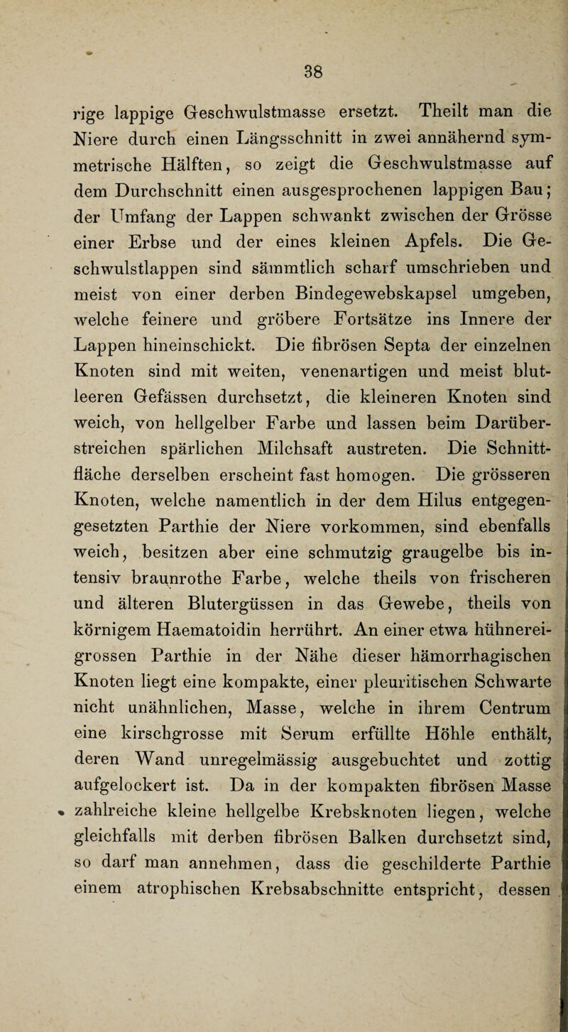rige lappige Geschwulstmasse ersetzt. Theilt man die Niere durch einen Längsschnitt in zwei annähernd sym¬ metrische Hälften, so zeigt die Geschwulstmasse auf dem Durchschnitt einen ausgesprochenen lappigen Bau; der Umfang der Lappen schwankt zwischen der Grösse einer Erbse und der eines kleinen Apfels. Die Ge¬ schwulstlappen sind sämmtlich scharf umschrieben und meist von einer derben Bindegewebskapsel umgeben, welche feinere und gröbere Fortsätze ins Innere der Lappen hineinschickt. Die fibrösen Septa der einzelnen Knoten sind mit weiten, venenartigen und meist blut¬ leeren Gefässen durchsetzt, die kleineren Knoten sind weich, von hellgelber Farbe und lassen beim Darüber¬ streichen spärlichen Milchsaft austreten. Die Schnitt¬ fläche derselben erscheint fast homogen. Die grösseren Knoten, welche namentlich in der dem Hilus entgegen¬ gesetzten Parthie der Niere Vorkommen, sind ebenfalls weich, besitzen aber eine schmutzig graugelbe bis in¬ tensiv braunrothe Farbe, welche theils von frischeren und älteren Blutergüssen in das Gewebe, theils von körnigem Haematoidin herrührt. An einer etwa hühnerei¬ grossen Parthie in der Nähe dieser hämorrhagischen Knoten liegt eine kompakte, einer pleuritischen Schwarte nicht unähnlichen, Masse, welche in ihrem Centrum eine kirschgrosse mit Serum erfüllte Höhle enthält, deren Wand unregelmässig ausgebuchtet und zottig aufgelockert ist. Da in der kompakten fibrösen Masse » zahlreiche kleine hellgelbe Krebsknoten liegen, welche gleichfalls mit derben fibrösen Balken durchsetzt sind, so darf man annehmen, dass die geschilderte Parthie einem atrophischen Krebsabschnitte entspricht, dessen