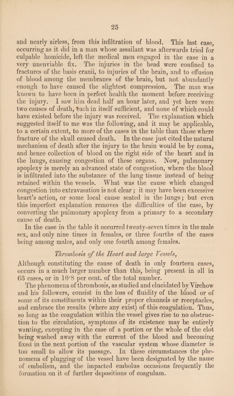 and nearly airless, from this infiltration of blood. This last case, occurring as it did in a man whose assailant was afterwards tried for culpable homicide, left the medical men engaged in the case in a very unenviable fix. The injuries in the head were confined to fractures of the basis cranii, to injuries of the brain, and to effusion of blood among the membranes of the brain, but not abundantly enough to have caused the slightest compression. The man was known to have been in perfect health the moment before receiving the injury. I saw him dead half an hour later, and yet here were twm causes of death, tach in itself sufficient, and none of which could have existed before the injury was received. The explanation which suggested itself to me was the following, and it may be applicable, to a certain extent, to more of the cases in the table than those where fracture of the skull caused death. In the case just cited the natural mechanism of death after the injury to the brain would be by coma, and hence collection of blood on the right side of the heart and in the lungs, causing congestion of these organs. Now, pulmonary apoplexy is merely an advanced state of congestion, where the blood is infiltrated into the substance of the lung tissue instead of being retained within the vessels. What was the cause which changed congestion into extravasation is not clear; it may have been excessive hearths action, or some local cause seated in the lungs; but even this imperfect explanation removes the difficulties of the case, by converting the pulmonary apoplexy from a primary to a secondary cause of death. In the case in the table it occurred twenty-seven times in the male sex, and only nine times in females, or three fourths of the cases being among males, and only one fourth among females. Thrombosis of the Heart and large Vessels, Although constituting the cause of death in only fourteen cases, occurs in a much larger number than this, being present in all in 63 cases, or in I0’8 per cent, of the total number. The phenomena of thrombosis, as studied and elucidated by Yirchow and his follow^ers, consist in the loss of fluidity of the blood or of some of its constituents within their proper channels or receptacles, and embrace the results (where any exist) of this coagulation. Thus, so long as the coagulation within the vessel gives rise to no obstruc¬ tion to the circulation, symptoms of its existence may be entirely wanting, excepting in the case of a portion or the whole of the clot being washed away with the current of the blood and becoming fixed in the next portion of the vascular system whose diameter is too small to allow its passage. In these circumstances the phe¬ nomena of plugging of the vessel have been designated by the name of embolism, and the impacted embolus occasions frequently the formation on it of further depositions of coagulum.