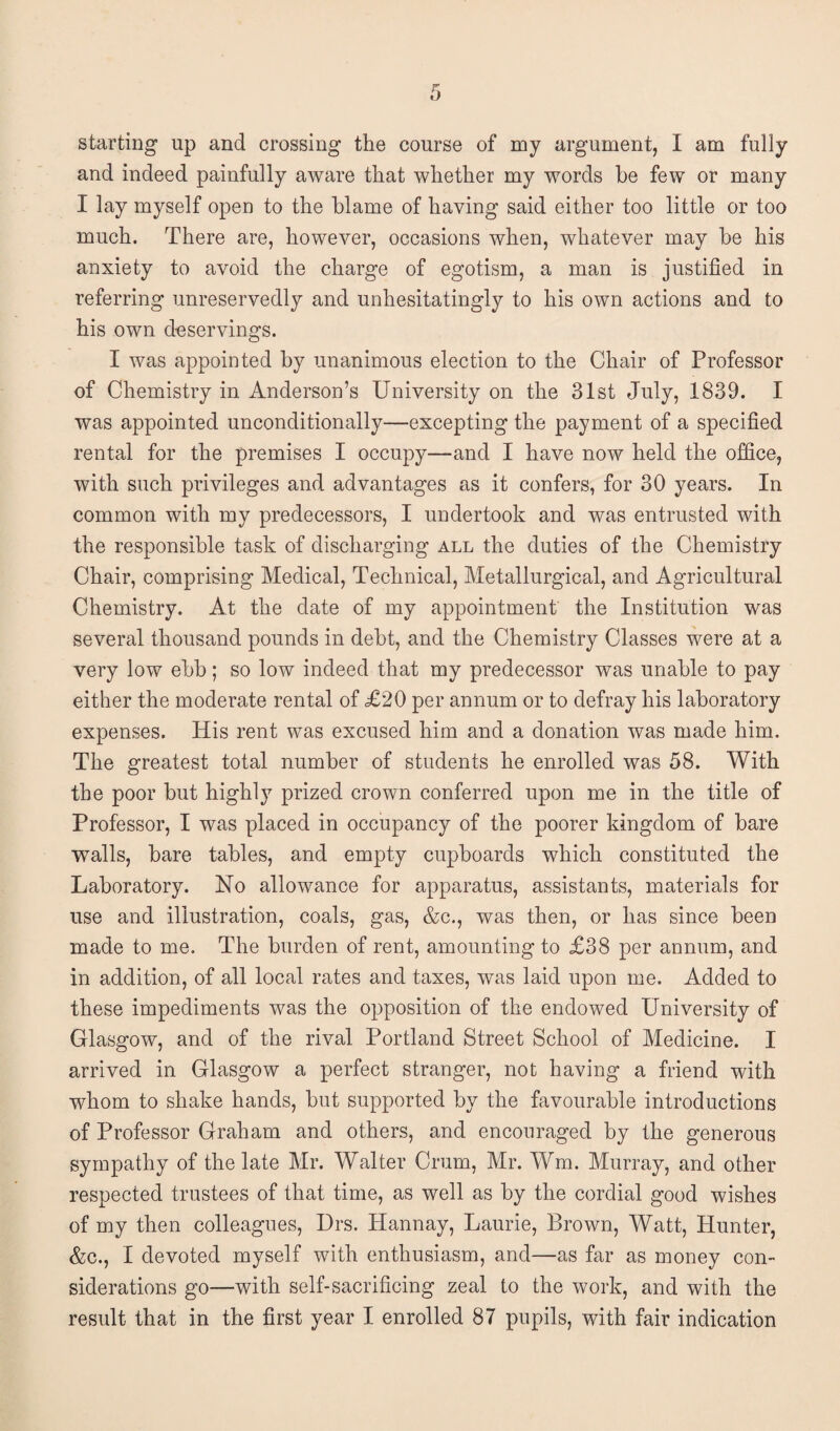 starting up and crossing the course of my argument, I am fully and indeed painfully aware that whether my words he few or many I lay myself open to the blame of having said either too little or too much. There are, however, occasions when, whatever may be his anxiety to avoid the charge of egotism, a man is justified in referring unreservedly and unhesitatingly to his own actions and to his own deservings. I was appointed by unanimous election to the Chair of Professor of Chemistry in Anderson’s University on the 31st July, 1839. I was appointed unconditionally—excepting the payment of a specified rental for the premises I occupy—and I have now held the office, with such privileges and advantages as it confers, for 30 years. In common with my predecessors, I undertook and was entrusted with the responsible task of discharging all the duties of the Chemistry Chair, comprising Medical, Technical, Metallurgical, and Agricultural Chemistry. At the date of my appointment the Institution was several thousand pounds in debt, and the Chemistry Classes were at a very low ebb; so low indeed that my predecessor was unable to pay either the moderate rental of £20 per annum or to defray his laboratory expenses. His rent was excused him and a donation was made him. The greatest total number of students he enrolled was 58. With the poor but highly prized crown conferred upon me in the title of Professor, I was placed in occupancy of the poorer kingdom of bare walls, bare tables, and empty cupboards which constituted the Laboratory. No allowance for apparatus, assistants, materials for use and illustration, coals, gas, &c., was then, or has since been made to me. The burden of rent, amounting to £38 per annum, and in addition, of all local rates and taxes, was laid upon me. Added to these impediments was the opposition of the endowed University of Glasgow, and of the rival Portland Street School of Medicine. I arrived in Glasgow a perfect stranger, not having a friend with whom to shake hands, but supported by the favourable introductions of Professor Graham and others, and encouraged by the generous sympathy of the late Mr. Walter Crum, Mr. Wm. Murray, and other respected trustees of that time, as well as by the cordial good wishes of my then colleagues, Drs. Hannay, Laurie, Brown, Watt, Hunter, &c., I devoted myself with enthusiasm, and—as far as money con¬ siderations go—with self-sacrificing zeal to the work, and with the result that in the first year I enrolled 87 pupils, with fair indication