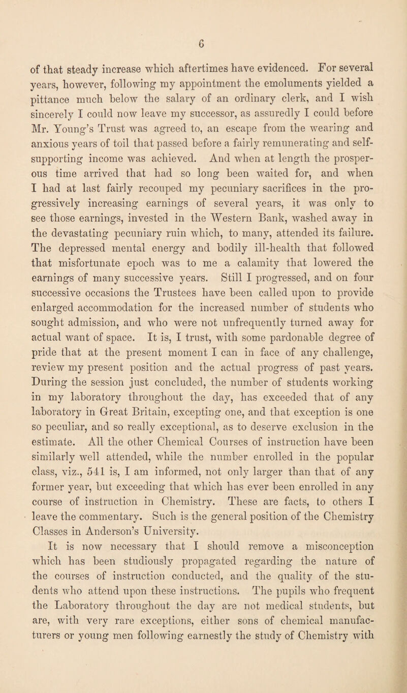 G of that steady increase which aftertimes have evidenced. For several years, however, following my appointment the emoluments yielded a pittance much below the salary of an ordinary clerk, and I wish sincerely I could now leave my successor, as assuredly I could before Mr. Young’s Trust was agreed to, an escape from the wearing and anxious years of toil that passed before a fairly remunerating and self- supporting income was achieved. And when at length the prosper¬ ous time arrived that had so long been waited for, and when I had at last fairly recouped my pecuniary sacrifices in the pro¬ gressively increasing earnings of several years, it was only to see those earnings, invested in the Western Bank, washed away in the devastating pecuniary ruin which, to many, attended its failure. The depressed mental energy and bodily ill-health that followed that misfortunate epoch was to me a calamity that lowered the earnings of many successive years. Still I progressed, and on four successive occasions the Trustees have been called upon to provide enlarged accommodation for the increased number of students who sought admission, and who were not unfrequently turned away for actual want of space. It is, I trust, with some pardonable degree of pride that at the present moment I can in face of any challenge, review my present position and the actual progress of past years. During the session just concluded, the number of students working in my laboratory throughout the day, has exceeded that of any laboratory in Great Britain, excepting one, and that exception is one so peculiar, and so really exceptional, as to deserve exclusion in the estimate. All the other Chemical Courses of instruction have been similarly well attended, while the number enrolled in the popular class, viz., 541 is, I am informed, not only larger than that of any former year, but exceeding that which has ever been enrolled in any course of instruction in Chemistry. These are facts, to others I leave the commentary. Such is the general position of the Chemistry Classes in Anderson’s University. It is now necessary that I should remove a misconception which has been studiously propagated regarding the nature of the courses of instruction conducted, and the quality of the stu¬ dents who attend upon these instructions. The pupils who frequent the Laboratory throughout the day are not medical students, but are, with very rare exceptions, either sons of chemical manufac¬ turers or young men following earnestly the study of Chemistry with