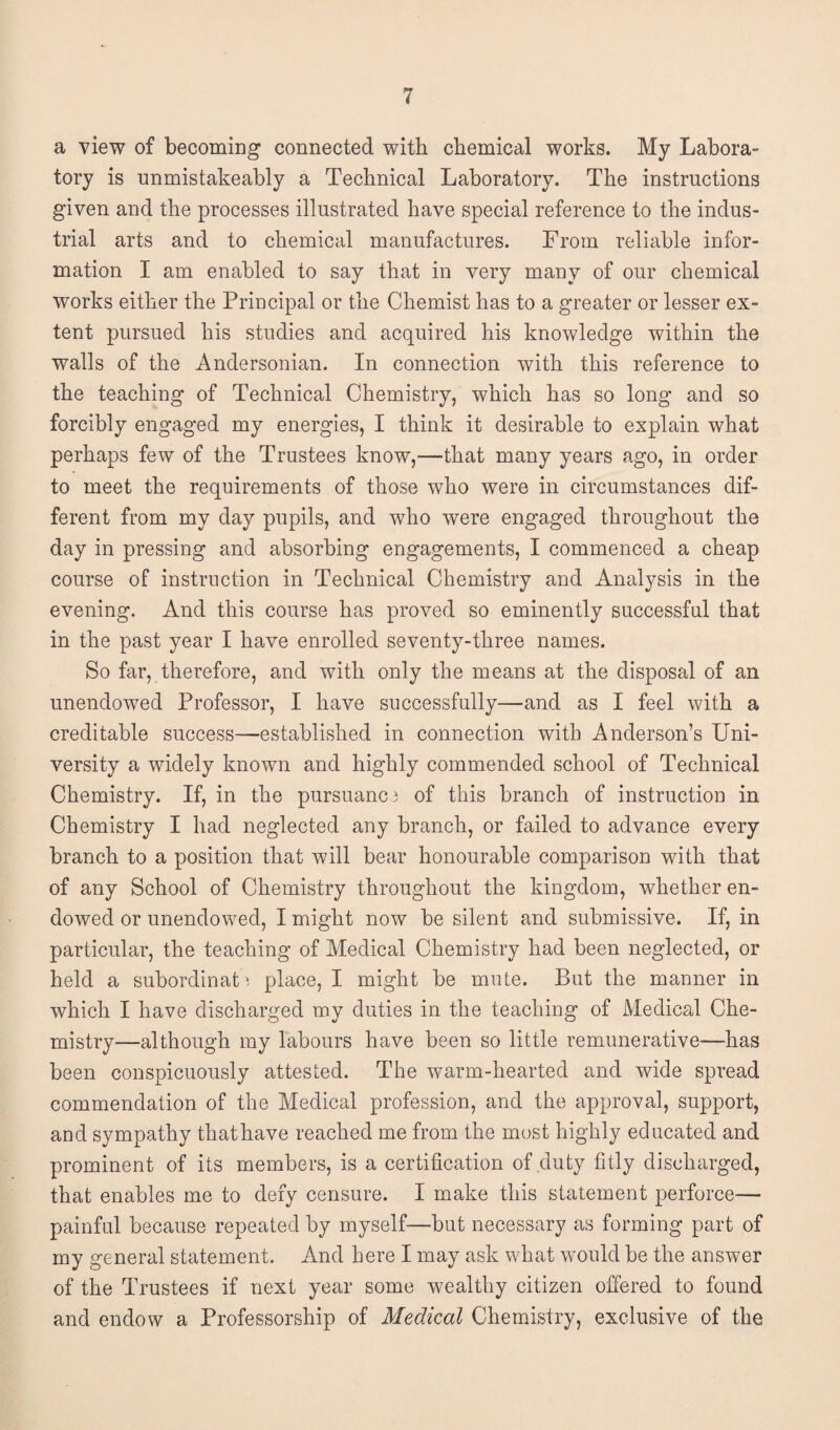 a view of becoming connected with chemical works. My Labora¬ tory is unmistakeably a Technical Laboratory. The instructions given and the processes illustrated have special reference to the indus¬ trial arts and to chemical manufactures. From reliable infor¬ mation I am enabled to say that in very many of our chemical works either the Principal or the Chemist has to a greater or lesser ex¬ tent pursued his studies and acquired his knowledge within the walls of the Andersonian. In connection with this reference to the teaching of Technical Chemistry, which has so long and so forcibly engaged my energies, I think it desirable to explain what perhaps few of the Trustees know,—that many years ago, in order to meet the requirements of those who were in circumstances dif¬ ferent from my day pupils, and who were engaged throughout the day in pressing and absorbing engagements, I commenced a cheap course of instruction in Technical Chemistry and Analysis in the evening. And this course has proved so eminently successful that in the past year I have enrolled seventy-three names. So far, therefore, and with only the means at the disposal of an unendowed Professor, I have successfully—and as I feel with a creditable success—established in connection with Anderson’s Uni¬ versity a widely known and highly commended school of Technical Chemistry. If, in the pursuance of this branch of instruction in Chemistry I had neglected any branch, or failed to advance every branch to a position that will bear honourable comparison with that of any School of Chemistry throughout the kingdom, whether en¬ dowed or unendowed, I might now be silent and submissive. If, in particular, the teaching of Medical Chemistry had been neglected, or held a subordinat; place, I might be mute. But the manner in which I have discharged my duties in the teaching of Medical Che¬ mistry—although my labours have been so little remunerative—has been conspicuously attested. The warm-hearted and wide spread commendation of the Medical profession, and the approval, support, and sympathy thathave reached me from the most highly educated and prominent of its members, is a certification of duty fitly discharged, that enables me to defy censure. I make this statement perforce— painful because repeated by myself—but necessary as forming part of my general statement. And here I may ask what would be the answer of the Trustees if next year some wealthy citizen offered to found and endow a Professorship of Medical Chemistry, exclusive of the