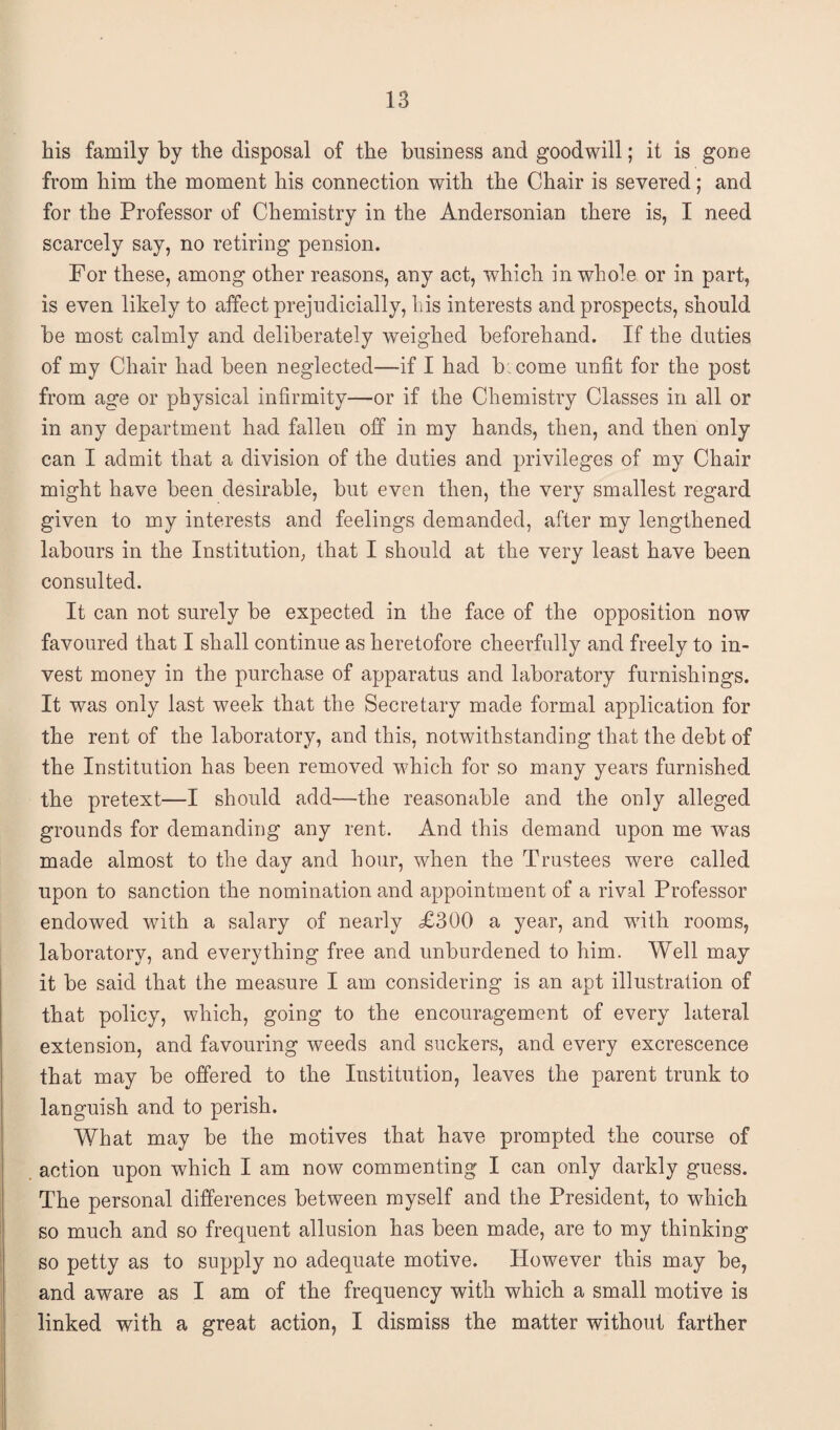 bis family by the disposal of the business and goodwill; it is gone from him the moment his connection with the Chair is severed; and for the Professor of Chemistry in the Andersonian there is, I need scarcely say, no retiring pension. For these, among other reasons, any act, which in whole or in part, is even likely to affect prejudicially, his interests and prospects, should be most calmly and deliberately weighed beforehand. If the duties of my Chair had been neglected—if I had b:come unfit for the post from age or physical infirmity—or if the Chemistry Classes in all or in any department had fallen off in my hands, then, and then only can I admit that a division of the duties and privileges of my Chair might have been desirable, but even then, the very smallest regard given to my interests and feelings demanded, after my lengthened labours in the Institution; that I should at the very least have been consulted. It can not surely be expected in the face of the opposition now favoured that I shall continue as heretofore cheerfully and freely to in¬ vest money in the purchase of apparatus and laboratory furnishings. It was only last week that the Secretary made formal application for the rent of the laboratory, and this, notwithstanding that the debt of the Institution has been removed which for so many years furnished the pretext—I should add—the reasonable and the only alleged grounds for demanding any rent. And this demand upon me was made almost to the day and hour, when the Trustees were called upon to sanction the nomination and appointment of a rival Professor endowed with a salary of nearly £300 a year, and with rooms, laboratory, and everything free and unburdened to him. Well may it be said that the measure I am considering is an apt illustration of that policy, which, going to the encouragement of every lateral extension, and favouring weeds and suckers, and every excrescence that may be offered to the Institution, leaves the parent trunk to languish and to perish. What may be the motives that have prompted the course of action upon which I am now commenting I can only darkly guess. The personal differences between myself and the President, to which so much and so frequent allusion has been made, are to my thinking so petty as to supply no adequate motive. However this may be, and aware as I am of the frequency with which a small motive is linked with a great action, I dismiss the matter without farther