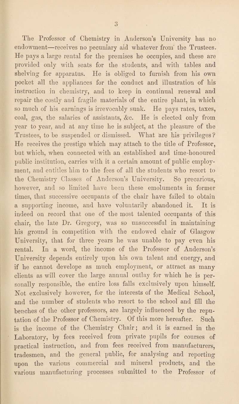 endowment—receives no pecuniary aid whatever from' the Trustees. He pays a large rental for the premises he occupies, and these are provided only with seats for the students, and with tables and shelving for apparatus. He is obliged to furnish from his own pocket all the appliances for the conduct and illustration of his instruction in chemistry, and to keep in continual renewal and repair the costly and fragile materials of the entire plant, in which so much of his earnings is irrevocably sunk. He pays rates, taxes, coal, gas, the salaries of assistants, &c. He is elected only from year to year, and at any time he is subject, at the pleasure of the Trustees, to be suspended or dismissed. What are his privileges ? He receives the prestige which may attach to the title of Professor, but which, when connected with an established and time-honoured public institution, carries with it a certain amount of public employ¬ ment, and entitles him to the fees of all the students who resort to the Chemistry Classes of Anderson’s University. So precarious, however, and so limited have been these emoluments in former times, that successive occupants of the chair have failed to obtain a supporting income, and have voluntarily abandoned it. It is indeed on record that one of the most talented occupants of this chair, the late Dr. Gregory, was so unsuccessful in maintaining his ground in competition with the endowed chair of Glasgow University, that for three years he was unable to pay even his rental. In a word, the income of the Professor of Anderson’s University depends entirely upon his own talent and energy, and if he cannot develope as much employment, or attract as many clients as will cover the large annual outlay for which he is per¬ sonally responsible, the entire loss falls exclusively upon himself. Not exclusively however, for the interests of the Medical School, and the number of students who resort to the school and fill the benches of the other professors, are largely influenced by the repu¬ tation of the Professor of Chemistry. Of this more hereafter. Such is the income of the Chemistry Chair; and it is earned in the Laboratory, by fees received from private pupils for courses of practical instruction, and from fees received from manufacturers, tradesmen, and the general public, for analysing and reporting upon the various commercial and mineral products, and the various manufacturing processes submitted to the Professor of