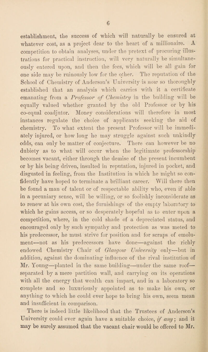 establishment, the success of which will naturally be ensured at whatever cost, as a project dear to the heart of a millionaire. A competition to obtain analyses, under the pretext of procuring illus¬ trations for practical instruction, will very naturally be simultane¬ ously entered upon, and then the fees, which will be all gain for one side may be ruinously low for the other. The reputation of the School of Chemistry of Anderson’s University is now so thoroughly established that an analysis which carries with it a certificate emanating from a Professor of Chemistry in the building will be equally valued whether granted by the old Professor or by his co-equal coadjutor. Money considerations will therefore in most instances regulate the choice of applicants seeking the aid of chemistry. To what extent the present Professor will be immedi¬ ately injured, or how long he may struggle against such unkindly odds, can only be matter of conjecture. There can however be no dubiety as to what will occur when the legitimate professorship becomes vacant, either through the demise of the present incumbent or by his being driven, insulted in reputation, injured in pocket, and disgusted in feeling, from the Institution in which he might so con¬ fidently have hoped to terminate a brilliant career. Will there then be found a man of talent or of respectable ability who, even if able in a pecuniary sense, will be willing, or so foolishly inconsiderate as to renew at his own cost, the furnishings of the empty laboratory to which he gains access, or so desperately hopeful as to enter upon a competition, where, in the cold shade of a depreciated status, and encouraged only by such sympathy and protection as was meted to his predecessor, he must strive for position and for scraps of emolu¬ ment-—not as his predecessors have done—against the richly endowed Chemistry Chair of Glasgow University only—but in addition, against the dominating influence of the rival institution of Mr. Young—planted in the same building—under the same roof— separated by a mere partition wall, and carrying on its operations with all the energy that wealth can impart, and in a laboratory so complete and so luxuriously appointed as to make his own, or anything to which he could ever hope to bring his own, seem mean and insufficient in comparison. There is indeed little likelihood that the Trustees of Anderson’s University could ever again have a suitable choice, if any; and it may be surely assumed that the vacant chair would be offered to Mr.