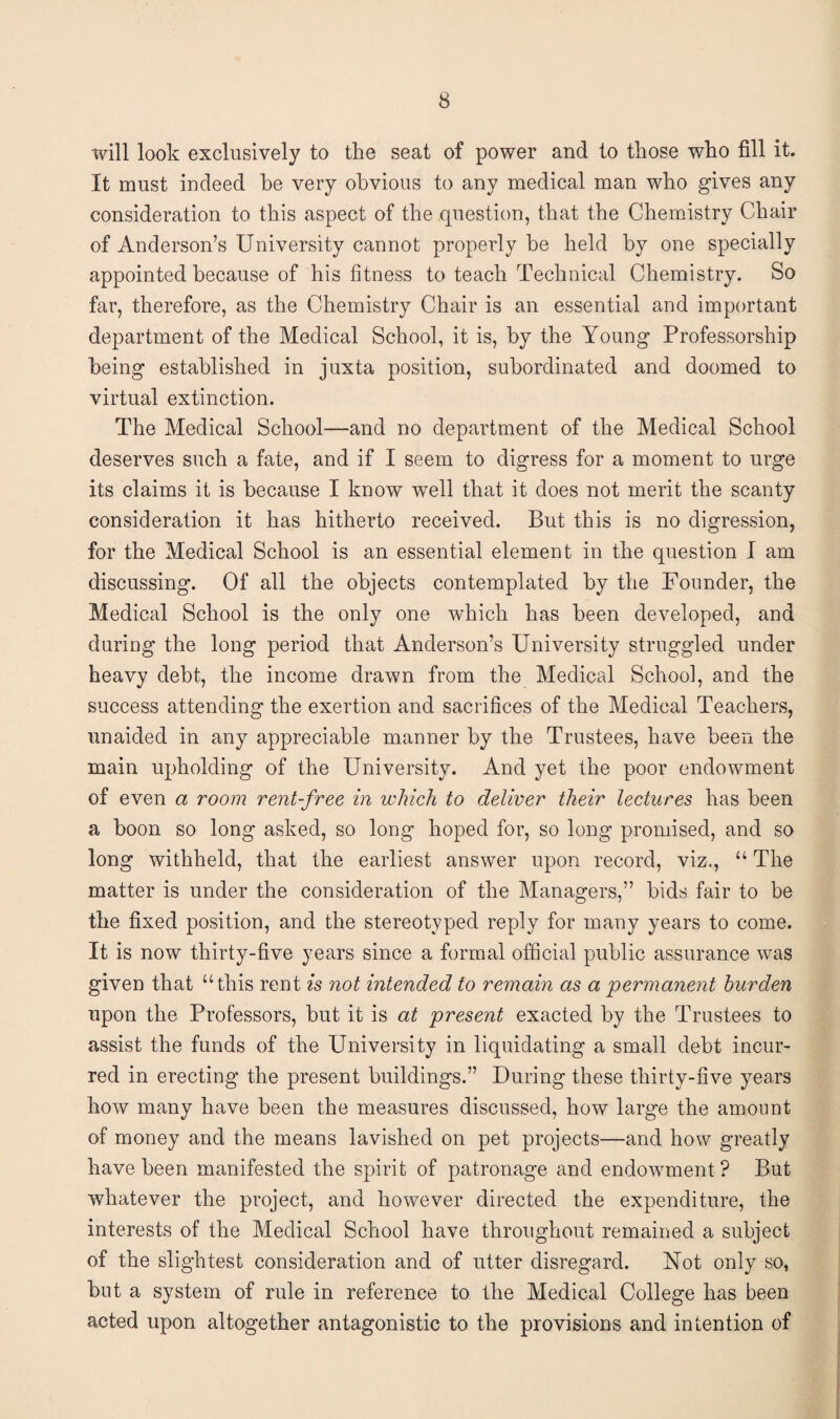 will look exclusively to the seat of power and to those who fill it. It must indeed be very obvious to any medical man who gives any consideration to this aspect of the question, that the Chemistry Chair of Anderson’s University cannot properly be held by one specially appointed because of his fitness to teach Technical Chemistry. So far, therefore, as the Chemistry Chair is an essential and important department of the Medical School, it is, by the Young Professorship being established in juxta position, subordinated and doomed to virtual extinction. The Medical School—and no department of the Medical School deserves such a fate, and if I seem to digress for a moment to urge its claims it is because I know well that it does not merit the scanty consideration it has hitherto received. But this is no digression, for the Medical School is an essential element in the question I am discussing. Of all the objects contemplated by the Founder, the Medical School is the only one which has been developed, and during the long period that Anderson’s University struggled under heavy debt, the income drawn from the Medical School, and the success attending the exertion and sacrifices of the Medical Teachers, unaided in any appreciable manner by the Trustees, have been the main upholding of the University. And yet the poor endowment of even a room rent-free in which to deliver their lectures has been a boon so long asked, so long hoped for, so long promised, and so long withheld, that the earliest answer upon record, viz., “ The matter is under the consideration of the Managers,” bids fair to be the fixed position, and the stereotyped reply for many years to come. It is now thirty-five years since a formal official public assurance was given that “this rent is not intended to remain as a permanent burden upon the Professors, but it is at present exacted by the Trustees to assist the funds of the University in liquidating a small debt incur¬ red in erecting the present buildings.” During these thirty-five years how many have been the measures discussed, how large the amount of money and the means lavished on pet projects—and how greatly have been manifested the spirit of patronage and endowment ? But whatever the project, and however directed the expenditure, the interests of the Medical School have throughout remained a subject of the slightest consideration and of utter disregard. Not only so, but a system of rule in reference to the Medical College has been acted upon altogether antagonistic to the provisions and intention of