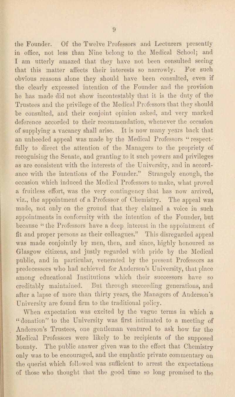 the Founder. Of the Twelve Professors and Lecturers presently in office, not less than Nine belong to the Medical School; and I am utterly amazed that they have not been consulted seeing that this matter affects their interests so narrowly. For such obvious reasons alone they should have been consulted, even if the clearly expressed intention of the Founder and the provision he has made did not show incontestably that it is the duty of the Trustees and the privilege of the Medical Professors that they should be consulted, and their conjoint opinion asked, and very marked deference accorded to their recommendation, whenever the occasion of supplying a vacancy shall arise. It is now many years back that an unheeded appeal was made by the Medical Professors u respect¬ fully to direct the attention of the Managers to the propriety of recognising the Senate, and granting to it such powers and privileges as are consistent with the interests of the University, and in accord¬ ance with the intentions of the Founder.” Strangely enough, the occasion which induced the Medical Professors to make, what proved a fruitless effort, was the very contingency that has now arrived, viz., the appointment of a Professor of Chemistry. The appeal was made, not only on the ground that they claimed a voice in such appointments in conformity with the intention of the Founder, but because “the Professors have a deep interest in the appointment of fit and proper persons as their colleagues.” This disregarded appeal was made conjointly by men, then, and since, highly honoured as Glasgow citizens, and justly regarded with pride by the Medical public, and in particular, venerated by the present Professors as predecessors who had achieved for Anderson’s University, that place among educational Institutions which their successors have so creditably maintained. But through succeeding generations, and after a lapse of more than thirty years, the Managers of Anderson’s University are found firm to the traditional policy. When expectation was excited by the vague terms in which a u donation” to the University was first intimated to a meeting of Anderson’s Trustees, one gentleman ventured to ask how far the Medical Professors were likely to be recipients of the supposed bounty. The public answer given was to the effect that Chemistry only was to be encouraged, and the emphatic private commentary on the querist which followed was sufficient to arrest the expectations of those who thought that the good time so long promised to the