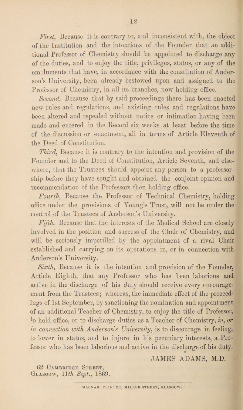 First, Because it is contrary to, and inconsistent with, the object of the Institution and the intentions of the Founder that an addi¬ tional Professor of Chemistry should be appointed to discharge any of the duties, and to enjoy the title, privileges, status, or any of the emoluments that have, in accordance with the constitution of Ander¬ son’s University, been already bestowed upon and assigned to the Professor of Chemistry, in all its branches, now holding office. Second, Because that by said proceedings there has been enacted new rules and regulations, and existing rules and regulations have been altered and repealed without notice or intimation having been made and entered in the Record six weeks at least before the time of the discussion or enactment, all in terms of Article Eleventh of the Deed of Constitution. Third, Because it is contrary to the intention and provision of the Founder and to the Deed of Constitution, Article Seventh, and else¬ where, that the Trustees should appoint any person to a professor¬ ship before they have sought and obtained the conjoint opinion and recommendation of the Professors then holding office. Fourth, Because the Professor of Technical Chemistry, holding office under the provisions of Young’s Trust, will not be under the control of the Trustees of Anderson’s University. Fifth, Because that the interests of the Medical School are closely involved in the position and success of the Chair of Chemistry, and will be seriously imperilled by the appointment of a rival Chair established and carrying on its operations in, or in connection with Anderson’s University. Sixth, Because it is the intention and provision of the Founder, Article Eighth, that any Professor who has been laborious and active in the discharge of his duty should receive every encourage¬ ment from the Trustees; whereas, the immediate effect of the proceed¬ ings of 1st September, by sanctioning the nomination and appointment of an additional Teacher of Chemistry, to enjoy the title of Professor, fo hold office, or to discharge duties as a Teacher of Chemistry, in, or in connection with Anderson s University, is to discourage in feeling, to lower in status, and to injure in his pecuniary interests, a Pro¬ fessor who has been laborious and active in the discharge of his duty. 62 Cambridge Street, Glasgow, 11th Sept., 1869. JAMES ADAMS, M.D. MACNAB, PRINTER, MILLER STREET, GLASGOW.